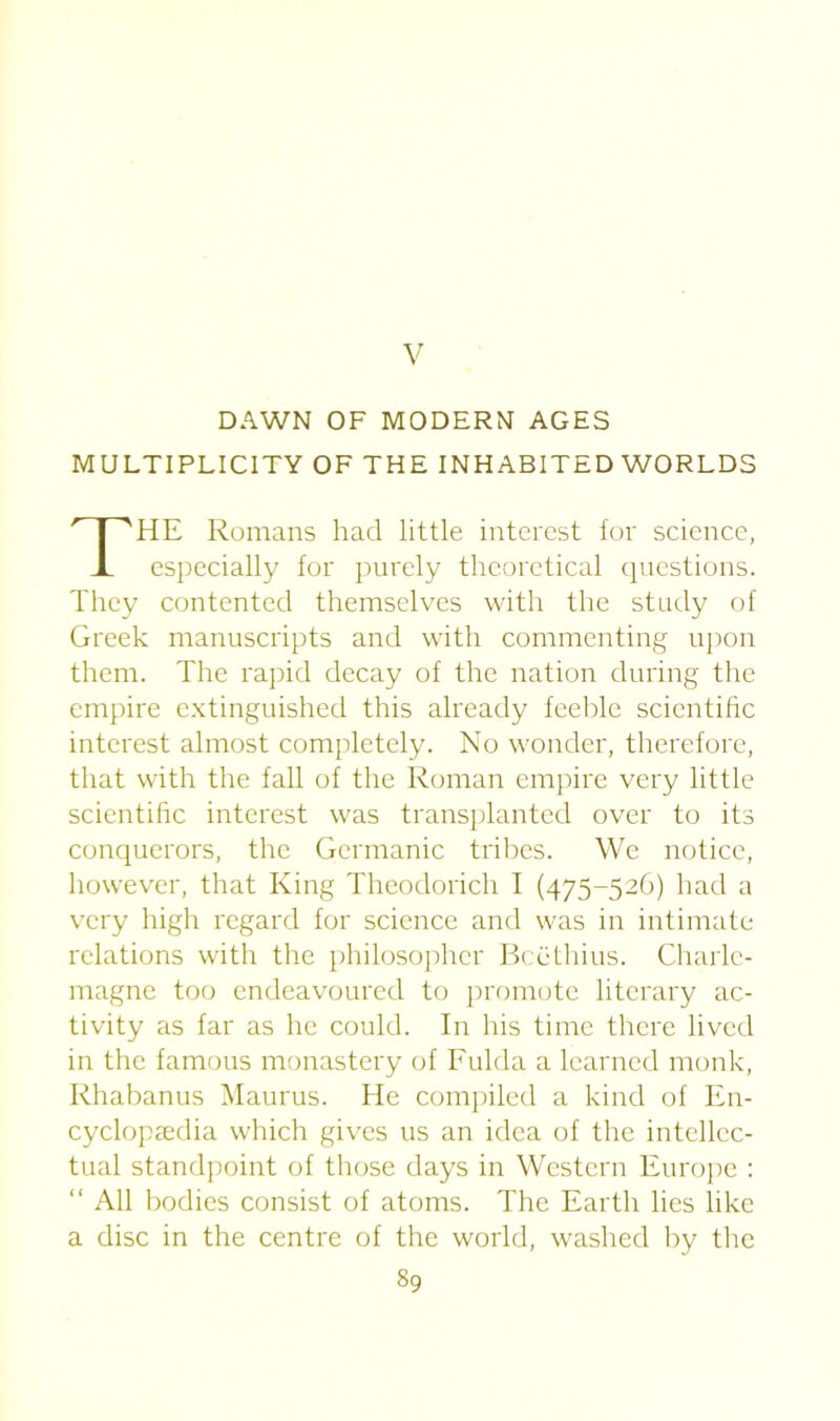 V DAWN OF MODERN AGES MULTIPLICITY OF THE INHABITED WORLDS HE Romans had little interest tor science, especially for purely theoretical questions. They contented themselves with the study of Greek manuscripts and with commenting upon them. The rapid decay of the nation during the empire extinguished this already feeble scientific interest almost completely. No wonder, therefore, that with the fall of the Roman empire very little scientific interest was transplanted over to its conquerors, the Germanic tribes. We notice, however, that King Theodorich I (475-526) had a very high regard for science and was in intimate relations with the philosopher Bcethius. Charle- magne too endeavoured to promote literary ac- tivity as far as he could. In his time there lived in the famous monastery of Fulda a learned monk, Rhabanus Maurus. He compiled a kind of En- cyclopaedia which gives us an idea of the intellec- tual standpoint of those days in Western Europe : “ All bodies consist of atoms. The Earth lies like a disc in the centre of the world, washed by the