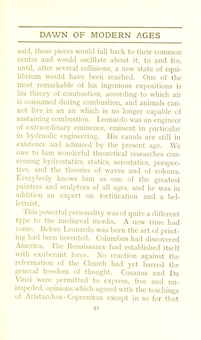 said, those pieces would fall back to their common centre and would oscillate about it, to and fro, until, after several collisions, a new state of equi- librium would have been reached. One of the most remarkable of his ingenious expositions is his theory of combustion, according to which air is consumed during combustion, and animals can- not live in an air which is no longer capable of sustaining combustion. Leonardo was an engineer of extraordinary eminence, eminent in particular in hydraulic engineering. His canals are still in existence and admired by the present age. We owe to him wonderful theoretical researches con- cerning hydrostatics, statics, aerostatics, perspec- tive, and the theories of waves and of colours. Everybody knows him as one of the greatest painters and sculptors of all ages, and he was in addition an expert on fortification and a bel- lettrist. This powerful personality was of quite a different type to the mediaeval monks. A new time had come. Before Leonardo was born the art of print- ing had been invented. Columbus had discovered America. The Renaissance had established itself with exuberant force. No reaction against the reformation of the Church had yet barred the general freedom of thought. Cusanus and Da Vinci were permitted to express, free and un- impeded, opinions which agreed with the teachings of Aristarchos - Copernicus except in so far that