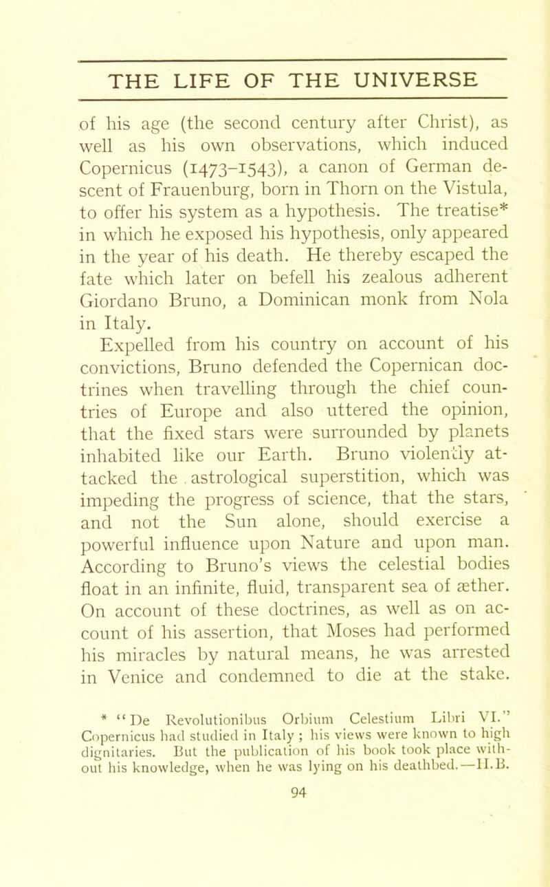 of his age (the second century after Christ), as well as his own observations, which induced Copernicus (1473-1543), a canon of German de- scent of Frauenburg, born in Thorn on the Vistula, to offer his system as a hypothesis. The treatise* in which he exposed his hypothesis, only appeared in the year of his death. He thereby escaped the fate which later on befell his zealous adherent Giordano Bruno, a Dominican monk from Nola in Italy. Expelled from his country on account of his convictions, Bruno defended the Copernican doc- trines when travelling through the chief coun- tries of Europe and also uttered the opinion, that the fixed stars were surrounded by planets inhabited like our Earth. Bruno violently at- tacked the astrological superstition, which was impeding the progress of science, that the stars, and not the Sun alone, should exercise a powerful influence upon Nature and upon man. According to Bruno’s views the celestial bodies float in an infinite, fluid, transparent sea of aether. On account of these doctrines, as well as on ac- count of his assertion, that Moses had performed his miracles by natural means, he was arrested in Venice and condemned to die at the stake. * “ De Revolutionibus Orbium Celestium Libri VI. Copernicus had studied in Italy ; his views were known to high dignitaries. But the publication of his book took place with- out his knowledge, when he was lying on his deathbed.—II.B.