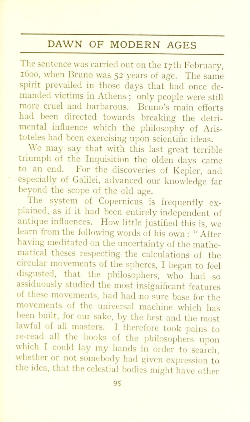 The sentence was carried out on the 17th February, 1600, when Bruno was 52 years of age. The same spirit prevailed in those days that had once de- manded victims in Athens ; only people were still more cruel and barbarous. Bruno’s main efforts had been directed towards breaking the detri- mental influence which the philosophy of Aris- toteles had been exercising upon scientific ideas. We may say that with this last great terrible triumph of the Inquisition the olden days came to an end. For the discoveries of Kepler, and especially of Galilei, advanced our knowledge far beyond the scope of the old age. I he system of Copernicus is frequently ex- plained, as if it had been entirely independent of antique influences. How little justified this is, we learn from the following words of his own : “ After having meditated on the uncertainty of the mathe- matical theses respecting the calculations of the circular movements of the spheres, I began to feel disgusted, that the philosophers, who had so assiduously studied the most insignificant features of these movements, had had no sure base for the movements of the universal machine which has been built, for our sake, by the best and the most lawful of all masters. I therefore took pains to re-read all the books of the philosophers upon which I could lay my hands in order to search, whethei or not somebody had given expression to the idea, that the celestial bodies might have other