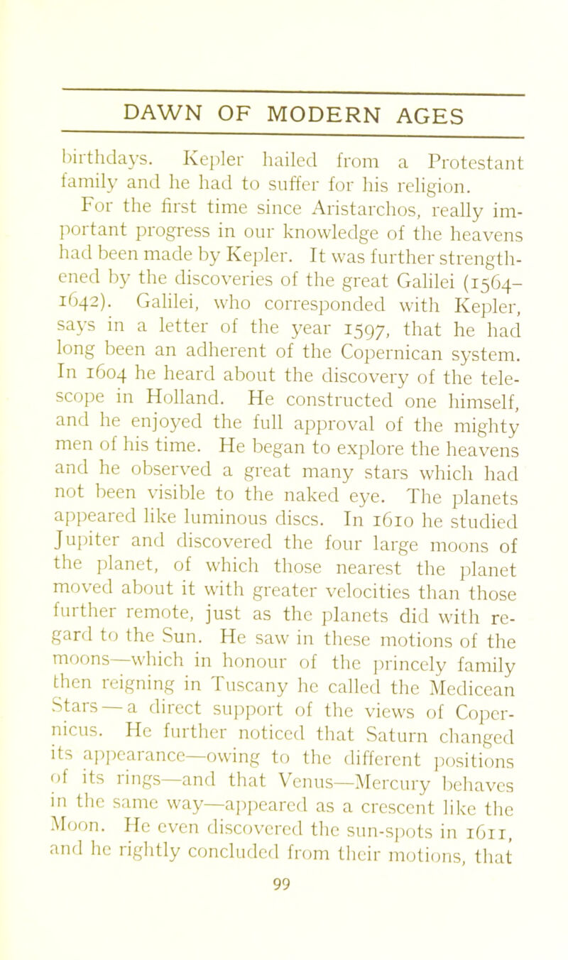 birthdays. Kepler hailed from a Protestant family and he had to suffer for his religion. For the first time since Aristarchos, really im- portant progress in our knowledge of the heavens had been made by Kepler. It was further strength- ened by the discoveries of the great Galilei (1564- 1:642). Galilei, who corresponded with Kepler, says in a letter of the year 1597, that he had long been an adherent of the Copernican system. In 1604 he heard about the discovery of the tele- scope in Holland. He constructed one himself, and he enjoyed the full approval of the mighty men of his time. He began to explore the heavens and he observed a great many stars which had not been visible to the naked eye. The planets appeared like luminous discs. In 1610 he studied Jupiter and discovered the four large moons of the planet, of which those nearest the planet moved about it with greater velocities than those further remote, just as the planets did with re- gard to the Sun. He saw in these motions of the moons which in honour of the princely family then reigning in Tuscany he called the Medicean Stars —a direct support of the views of Coper- nicus. He further noticed that Saturn changed its appearance owing to the different positions of its rings and that Venus—Mercury behaves in the same way—appeared as a crescent like the Moon. He even discovered the sun-spots in 1611, and he rightly concluded Irom their motions, that