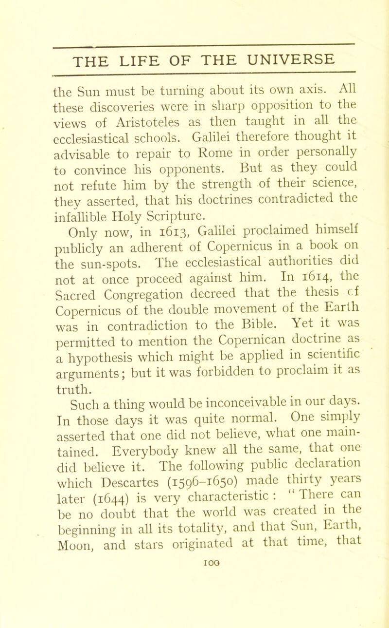 the Sun must be turning about its own axis. All these discoveries were in sharp opposition to the views of Aristoteles as then taught in all the ecclesiastical schools. Galilei therefore thought it advisable to repair to Rome in order personally to convince his opponents. But as they could not refute him by the strength of their science, they asserted, that his doctrines contradicted the infallible Holy Scripture. Only now, in 1613, Galilei proclaimed himself publicly an adherent of Copernicus in a book on the sun-spots. The ecclesiastical authorities did not at once proceed against him. In 1614, the Sacred Congregation decreed that the thesis cf Copernicus of the double movement of the Earth was in contradiction to the Bible. Yet it was permitted to mention the Copernican doctiine as a hypothesis which might be applied in scientific arguments; but it was forbidden to proclaim it as truth. Such a thing would be inconceivable in our days. In those days it was quite normal. One simply asserted that one did not believe, what one main- tained. Everybody knew all the same, that one did believe it. The following public declaration which Descartes (1596-1650) made thirty years later (1644) is very characteristic : “ There can be no doubt that the world was created in the beginning in all its totality, and that Sun, Eaith, Moon, and stars originated at that time, that