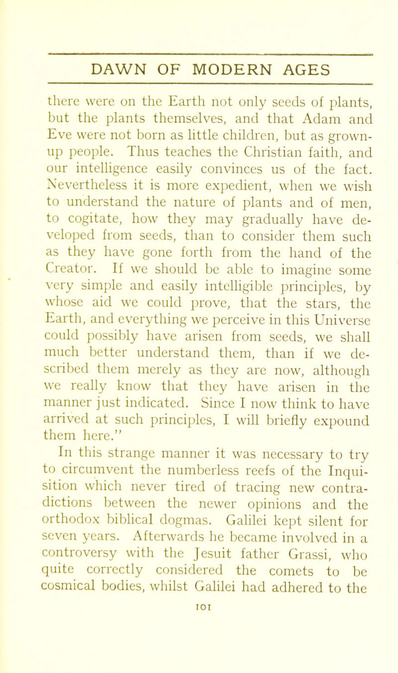 there were on the Earth not only seeds of plants, but the plants themselves, and that Adam and Eve were not born as little children, but as grown- up people. Thus teaches the Christian faith, and our intelligence easily convinces us of the fact. Nevertheless it is more expedient, when we wish to understand the nature of plants and of men, to cogitate, how they may gradually have de- veloped from seeds, than to consider them such as they have gone forth from the hand of the Creator. If we should be able to imagine some very simple and easily intelligible principles, by whose aid we could prove, that the stars, the Earth, and everything we perceive in this Universe could possibly have arisen from seeds, we shall much better understand them, than if we de- scribed them merely as they are now, although we really know that they have arisen in the manner just indicated. Since I now think to have arrived at such principles, I will briefly expound them here.” In this strange manner it was necessary to try to circumvent the numberless reefs of the Inqui- sition which never tired of tracing new contra- dictions between the newer opinions and the orthodox biblical dogmas. Galilei kept silent for seven years. Afterwards he became involved in a controversy with the Jesuit father Grassi, who quite correctly considered the comets to be cosmical bodies, whilst Galilei had adhered to the IOI