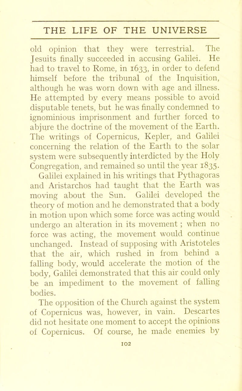 old opinion that they were terrestrial. The Jesuits finally succeeded in accusing Galilei. He had to travel to Rome, in 1633, in order to defend himself before the tribunal of the Inquisition, although he was worn down with age and illness. He attempted by every means possible to avoid disputable tenets, but he was finally condemned to ignominious imprisonment and further forced to abjure the doctrine of the movement of the Earth. The writings of Copernicus, Kepler, and Galilei concerning the relation of the Earth to the solar system were subsequently interdicted by the Holy Congregation, and remained so until the year 1835. Galilei explained in his writings that Pythagoras and Aristarchos had taught that the Earth was moving about the Sun. Galilei developed the theory of motion and he demonstrated that a body in motion upon which some force was acting would undergo an alteration in its movement ; when no force was acting, the movement would continue unchanged. Instead of supposing with Aristoteles that the air, which rushed in from behind a falling body, would accelerate the motion of the body, Galilei demonstrated that this air could only be an impediment to the movement of falling bodies. The opposition of the Church against the system of Copernicus was, however, in vain. Descartes did not hesitate one moment to accept the opinions of Copernicus. Of course, he made enemies by