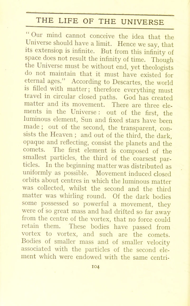 “ 0ur mind cannot conceive the idea that the Universe should have a limit. Hence we say, that its extension is infinite. But from this infinity of space does not result the infinity of time. Though the Universe must be without end, yet theologists do not maintain that it must have existed for eternal ages.” According to Descartes, the world is filled with matter; therefore everything must travel in circular closed paths. God has created matter and its movement. There are three ele- ments in the Universe : out of the first, the luminous element, Sun and fixed stars have been made ; out of the second, the transparent, con- sists the Heaven ; and out of the third, the dark, opaque and reflecting, consist the planets and the comets. The first element is composed of the smallest particles, the third of the coarsest par- ticles. In the beginning matter was distributed as uniformly as possible. Movement induced closed orbits about centres in which the luminous matter was collected, whilst the second and the third matter was whirling round. Of the dark bodies some possessed so powerful a movement, they were of so great mass and had drifted so far away from the centre of the vortex, that no force could retain them. These bodies have passed from vortex to vortex, and such are the comets. Bodies of smaller mass and of smaller velocity associated with the particles of the second ele- ment which were endowed with the same centri-