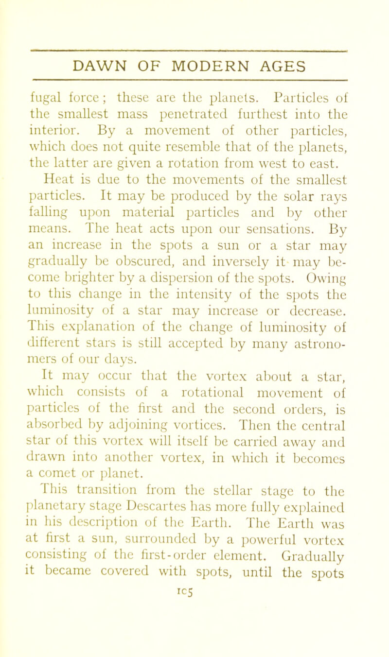 fugal force; these are the planets. Particles of the smallest mass penetrated furthest into the interior. By a movement of other particles, which does not quite resemble that of the planets, the latter are given a rotation from west to east. Heat is due to the movements of the smallest particles. It may be produced by the solar rays falling upon material particles and by other means. The heat acts upon our sensations. By an increase in the spots a sun or a star may gradually be obscured, and inversely it may be- come brighter by a dispersion of the spots. Owing to this change in the intensity of the spots the luminosity of a star may increase or decrease. This explanation of the change of luminosity of different stars is still accepted by many astrono- mers of our days. It may occur that the vortex about a star, which consists of a rotational movement of particles of the first and the second orders, is absorbed by adjoining vortices. Then the central star of this vortex will itself be carried away and drawn into another vortex, in which it becomes a comet or planet. This transition from the stellar stage to the planetary stage Descartes has more fully explained in his description of the Earth. The Earth was at first a sun, surrounded by a powerful vortex consisting of the first-order element. Gradually it became covered with spots, until the spots ics