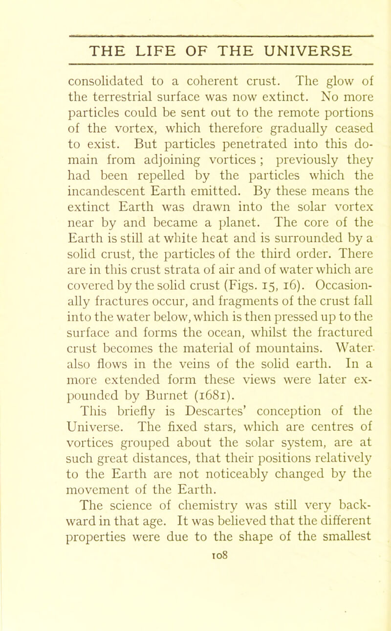 consolidated to a coherent crust. The glow of the terrestrial surface was now extinct. No more particles could be sent out to the remote portions of the vortex, which therefore gradually ceased to exist. But particles penetrated into this do- main from adjoining vortices ; previously they had been repelled by the particles which the incandescent Earth emitted. By these means the extinct Earth was drawn into the solar vortex near by and became a planet. The core of the Earth is still at white heat and is surrounded by a solid crust, the particles of the third order. There are in this crust strata of air and of water which are covered by the solid crust (Figs. 15, 16). Occasion- ally fractures occur, and fragments of the crust fall into the water below, which is then pressed up to the surface and forms the ocean, whilst the fractured crust becomes the material of mountains. Water- also flows in the veins of the solid earth. In a more extended form these views were later ex- pounded by Burnet (1681). This briefly is Descartes’ conception of the Universe. The fixed stars, which are centres of vortices grouped about the solar system, are at such great distances, that their positions relatively to the Earth are not noticeably changed by the movement of the Earth. The science of chemistry was still very back- ward in that age. It was believed that the different properties were due to the shape of the smallest