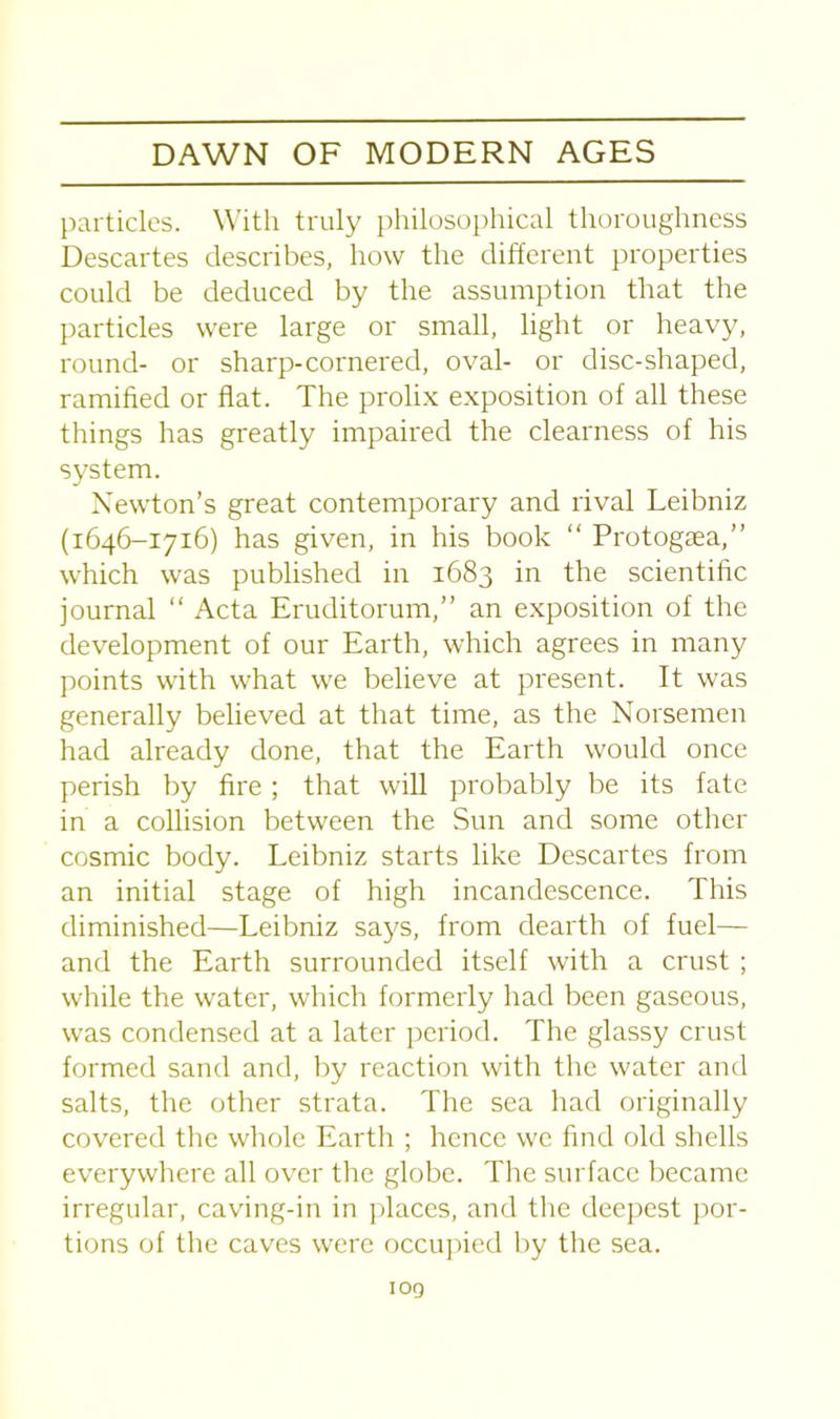 particles. With truly philosophical thoroughness Descartes describes, how the different properties could be deduced by the assumption that the particles were large or small, light or heavy, round- or sharp-cornered, oval- or disc-shaped, ramified or flat. The prolix exposition of all these things has greatly impaired the clearness of his system. Newton’s great contemporary and rival Leibniz (1646-1716) has given, in his book “ Protogaea,” which was published in 1683 in the scientific journal “ Acta Eruditorum,” an exposition of the development of our Earth, which agrees in many points with what we believe at present. It was generally believed at that time, as the Norsemen had already done, that the Earth would once perish by fire; that will probably be its fate in a collision between the Sun and some other cosmic body. Leibniz starts like Descartes from an initial stage of high incandescence. This diminished—Leibniz says, from dearth of fuel— and the Earth surrounded itself with a crust ; while the water, which formerly had been gaseous, was condensed at a later period. The glassy crust formed sand and, by reaction with the water and salts, the other strata. The sea had originally covered the whole Earth ; hence we find old shells everywhere all over the globe. The surface became irregular, caving-in in places, and the deepest por- tions of the caves were occupied by the sea. log