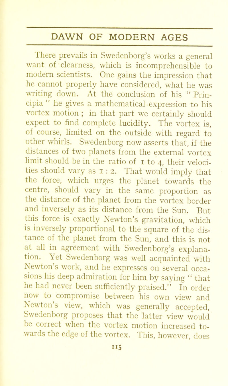 There prevails in Swedenborg’s works a general want of clearness, which is incomprehensible to modern scientists. One gains the impression that he cannot properly have considered, what he was writing down. At the conclusion of his “ Prin- cipia ” he gives a mathematical expression to his vortex motion ; in that part we certainly should expect to find complete lucidity. Tfie vortex is, of course, limited on the outside with regard to other whirls. Swedenborg now asserts that, if the distances of two planets from the external vortex limit should be in the ratio of i to 4, their veloci- ties should vary as 1 : 2. That would imply that the force, which urges the planet towards the centre, should vary in the same proportion as the distance of the planet from the vortex border and inversely as its distance from the Sun. But this force is exactly Newton’s gravitation, which is inversely proportional to the square of the dis- tance of the planet from the Sun, and this is not at all in agreement with Swedenborg’s explana- tion. Yet Swedenborg was well acquainted with Newton’s work, and he expresses on several occa- sions his deep admiration for him by saying “ that he had never been sufficiently praised.” In order now to compromise between his own view and Newton’s view, which was generally accepted, Swedenborg proposes that the latter view would be correct when the vortex motion increased to- wards the edge of the vortex. This, however, does US