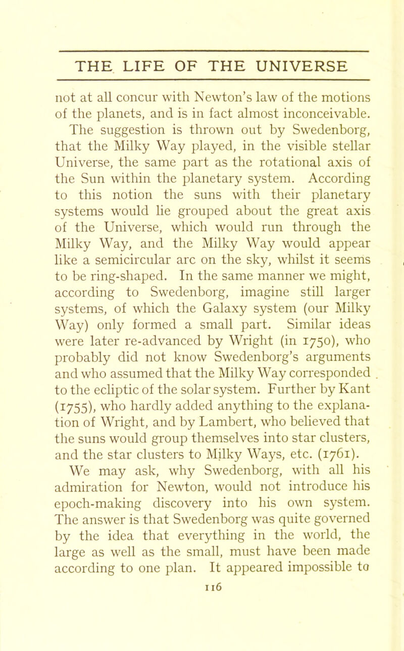 not at all concur with Newton’s law of the motions of the planets, and is in fact almost inconceivable. The suggestion is thrown out by Swedenborg, that the Milky Way played, in the visible stellar Universe, the same part as the rotational axis of the Sun within the planetary system. According to this notion the suns with their planetary systems would lie grouped about the great axis of the Universe, which would run through the Milky Way, and the Milky Way would appear like a semicircular arc on the sky, whilst it seems to be ring-shaped. In the same manner we might, according to Swedenborg, imagine still larger systems, of which the Galaxy system (our Milky Way) only formed a small part. Similar ideas were later re-advanced by Wright (in 1750), who probably did not know Swedenborg’s arguments and who assumed that the Milky Way corresponded to the ecliptic of the solar system. Further by Kant (1755), who hardly added anything to the explana- tion of Wright, and by Lambert, who believed that the suns would group themselves into star clusters, and the star clusters to Milky Ways, etc. (1761). We may ask, why Swedenborg, with all his admiration for Newton, would not introduce his epoch-making discovery into his own system. The answer is that Swedenborg was quite governed by the idea that everything in the world, the large as well as the small, must have been made according to one plan. It appeared impossible to