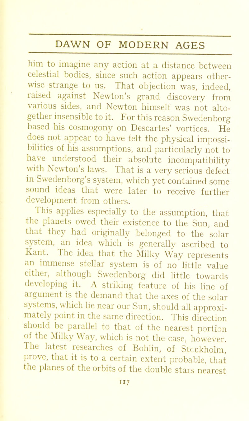 him to imagine any action at a distance between celestial bodies, since such action appears other- wise strange to us. That objection was, indeed, raised against Newton’s grand discovery from various sides, and Newton himself was not alto- gether insensible to it. For this reason Swedenborg based his cosmogony on Descartes’ vortices. He does not appear to have felt the physical impossi- bilities of his assumptions, and particularly not to have understood their absolute incompatibility with Newton’s laws. That is a very serious defect in Swedenborg’s system, which yet contained some sound ideas that were later to receive further development from others. This applies especially to the assumption, that the planets owed their existence to the Sun, and that they had originally belonged to the solar system, an idea which is generally ascribed to Rant. 1 he idea that the Milky Way represents an immense stellar system is of no little value either, although Swedenborg did little towards developing it. A striking feature of his line of argument is the demand that the axes of the solar systems, which lie near our Sun, should all approxi- mately point in the same direction. Tins direction should be parallel to that of the nearest portion of the Milky Way, which is not the case, however. The latest researches of Bohlin, of Stockholm, prove, that it is to a certain extent probable, that the planes of the orbits of the double stars nearest