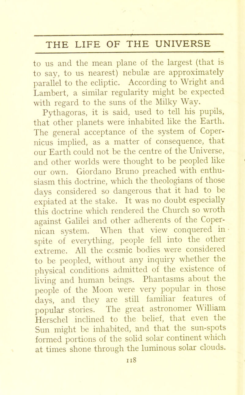 to us and the mean plane of the largest (that is to say, to us nearest) nebulae are approximately parallel to the ecliptic. According to Wright and Lambert, a similar regularity might be expected with regard to the suns of the Milky Way. Pythagoras, it is said, used to tell his pupils, that other planets were inhabited like the Earth. The general acceptance of the system of Coper- nicus implied, as a matter of consequence, that our Earth could not be the centre of the Universe, and other worlds were thought to be peopled like our own. Giordano Bruno preached with enthu- siasm this doctrine, which the theologians of those days considered so dangerous that it had to be expiated at the stake. It was no doubt especially this doctrine which rendered the Church so wroth against Galilei and other adherents of the Coper- nican system. When that view conquered in spite of everything, people fell into the other extreme. All the cosmic bodies were considered to be peopled, without any inquiry whether the physical conditions admitted of the existence of living and human beings. Phantasms about the people of the Moon were very popular in those days, and they are still familiar features of popular stories. The great astronomer William Herschel inclined to the belief, that even the Sun might be inhabited, and that the sun-spots formed portions of the solid solar continent which at times shone through the luminous solar clouds. i is