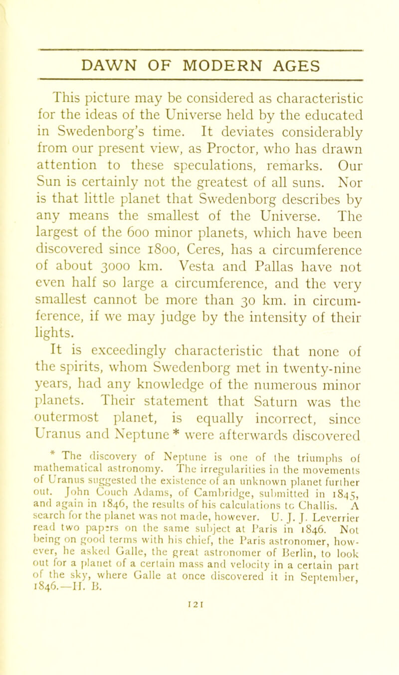 This picture may be considered as characteristic for the ideas of the Universe held by the educated in Swedenborg’s time. It deviates considerably from our present view, as Proctor, who has drawn attention to these speculations, remarks. Our Sun is certainly not the greatest of all suns. Nor is that little planet that Swedenborg describes by any means the smallest of the Universe. The largest of the 600 minor planets, which have been discovered since 1S00, Ceres, has a circumference of about 3000 km. Vesta and Pallas have not even half so large a circumference, and the very smallest cannot be more than 30 km. in circum- ference, if we may judge by the intensity of their lights. It is exceedingly characteristic that none of the spirits, whom Swedenborg met in twenty-nine years, had any knowledge of the numerous minor planets. Their statement that Saturn was the outermost planet, is equally incorrect, since Uranus and Neptune * were afterwards discovered The discovery of Neptune is one of the triumphs of mathematical astronomy. The irregularities in the movements of Uranus suggested the existence of an unknown planet further out. John Couch Adams, of Cambridge, submitted in 1845, and again in 1846, the results of his calculations to Challis. A search for the planet was not made, however. U. J. J. Leverrier read two papers on the same subject at Paris in 1846. Not being on good terms with his chief, the Paris astronomer, how- ever, he asked Galle, the great astronomer of Berlin, to look out for a planet of a certain mass and velocity in a certain part of the sky, where Galle at once discovered it in September, 1846.—II. B. 1