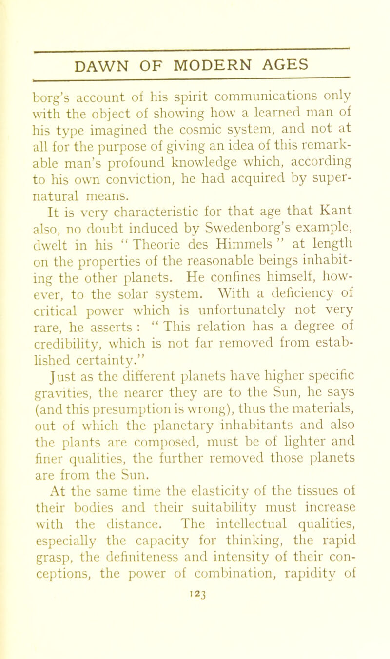 borg’s account of his spirit communications only with the object of showing how a learned man of his type imagined the cosmic system, and not at all for the purpose of giving an idea of this remark- able man’s profound knowledge which, according to his own conviction, he had acquired by super- natural means. It is very characteristic for that age that Kant also, no doubt induced by Swedenborg’s example, dwelt in his “ Theorie des Himmels ” at length on the properties of the reasonable beings inhabit- ing the other planets. He confines himself, how- ever, to the solar system. With a deficiency of critical power which is unfortunately not very rare, he asserts : “ This relation has a degree of credibility, which is not far removed from estab- lished certainty.” J ust as the different planets have higher specific gravities, the nearer they are to the Sun, he says (and this presumption is wrong), thus the materials, out of which the planetary inhabitants and also the plants are composed, must be of lighter and finer qualities, the further removed those planets are from the Sun. At the same time the elasticity of the tissues of their bodies and their suitability must increase with the distance. The intellectual qualities, especially the capacity for thinking, the rapid grasp, the definiteness and intensity of their con- ceptions, the power of combination, rapidity of 12 3