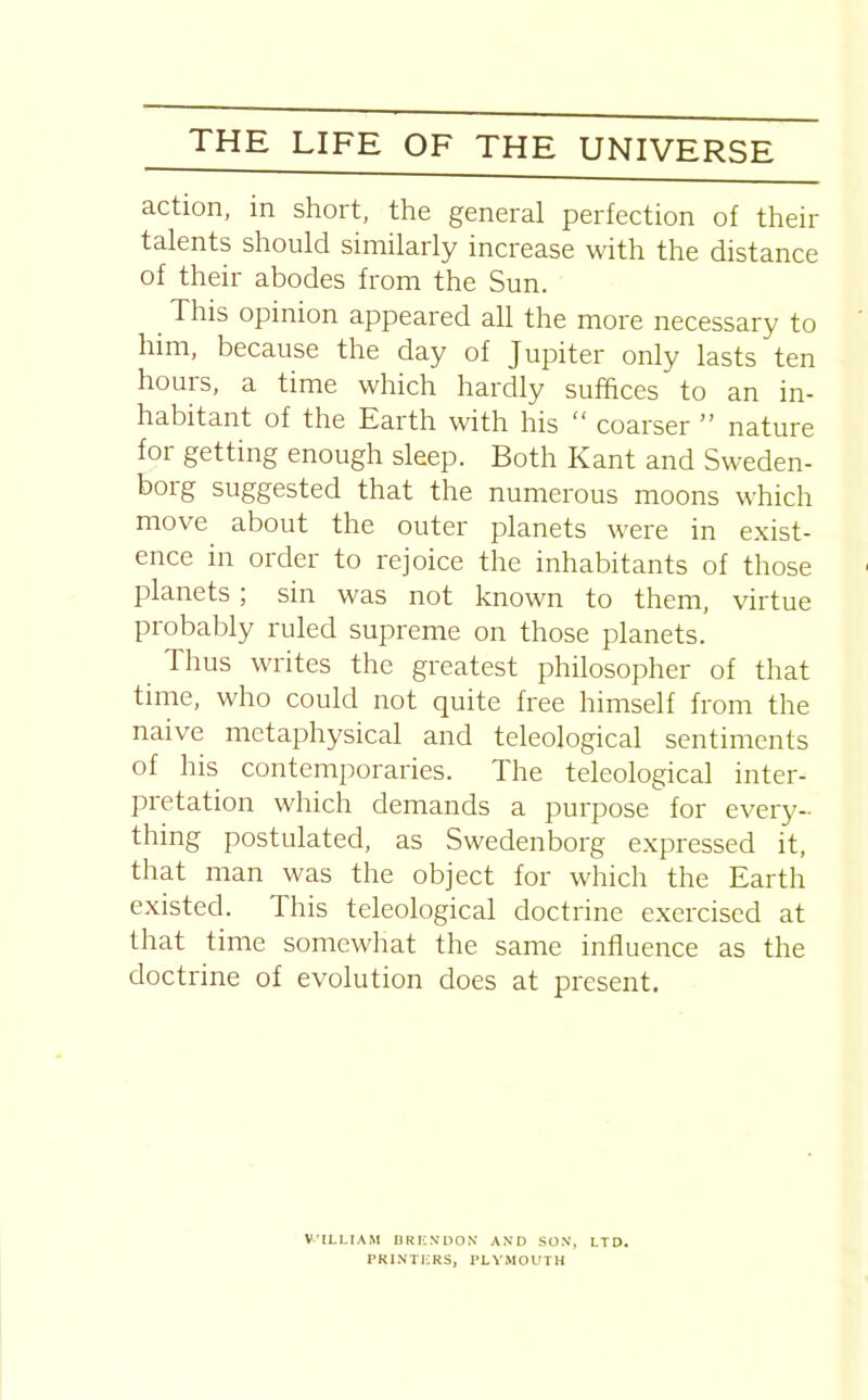 action, in short, the general perfection of their talents should similarly increase with the distance of their abodes from the Sun. This opinion appeared all the more necessary to him, because the day of Jupiter only lasts ten hours, a time which hardly suffices to an in- habitant of the Earth with his “ coarser ” nature for getting enough sleep. Both Kant and Sweden- borg suggested that the numerous moons which move about the outer planets were in exist- ence in order to rejoice the inhabitants of those planets; sin was not known to them, virtue probably ruled supreme on those planets. Thus writes the greatest philosopher of that time, who could not quite free himself from the naive metaphysical and teleological sentiments of his contemporaries. The teleological inter- pretation which demands a purpose for every- thing postulated, as Swedenborg expressed it, that man was the object for which the Earth existed. I his teleological doctrine exercised at that time somewhat the same influence as the doctrine of evolution does at present. V'lLLIAM BRI2NDON AND SON, LTD. PRINTERS, PLYMOUTH