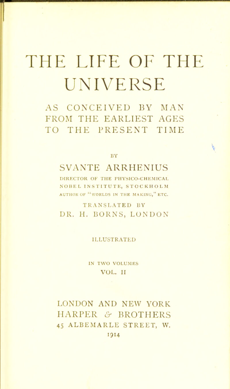 THE LIFE OF THE UNIVERSE AS CONCEIVED BY MAN FROM THE EARLIEST AGES TO THE PRESENT TIME BY SVANTE ARRHENIUS DIRECTOR OF THE PHYSICO-CHEMICAL NOBEL INSTITUTE, STOCKHOLM AUTHOR OF “WORLDS IN THE MAKING, ETC. TRANSLATED LSY DR. H. BORNS, LONDON ILLUSTRATED IN TWO VOLUMES VOL. II LONDON AND NEW YORK HARPER & BROTHERS 45 ALBEMARLE STREET, W. 1914