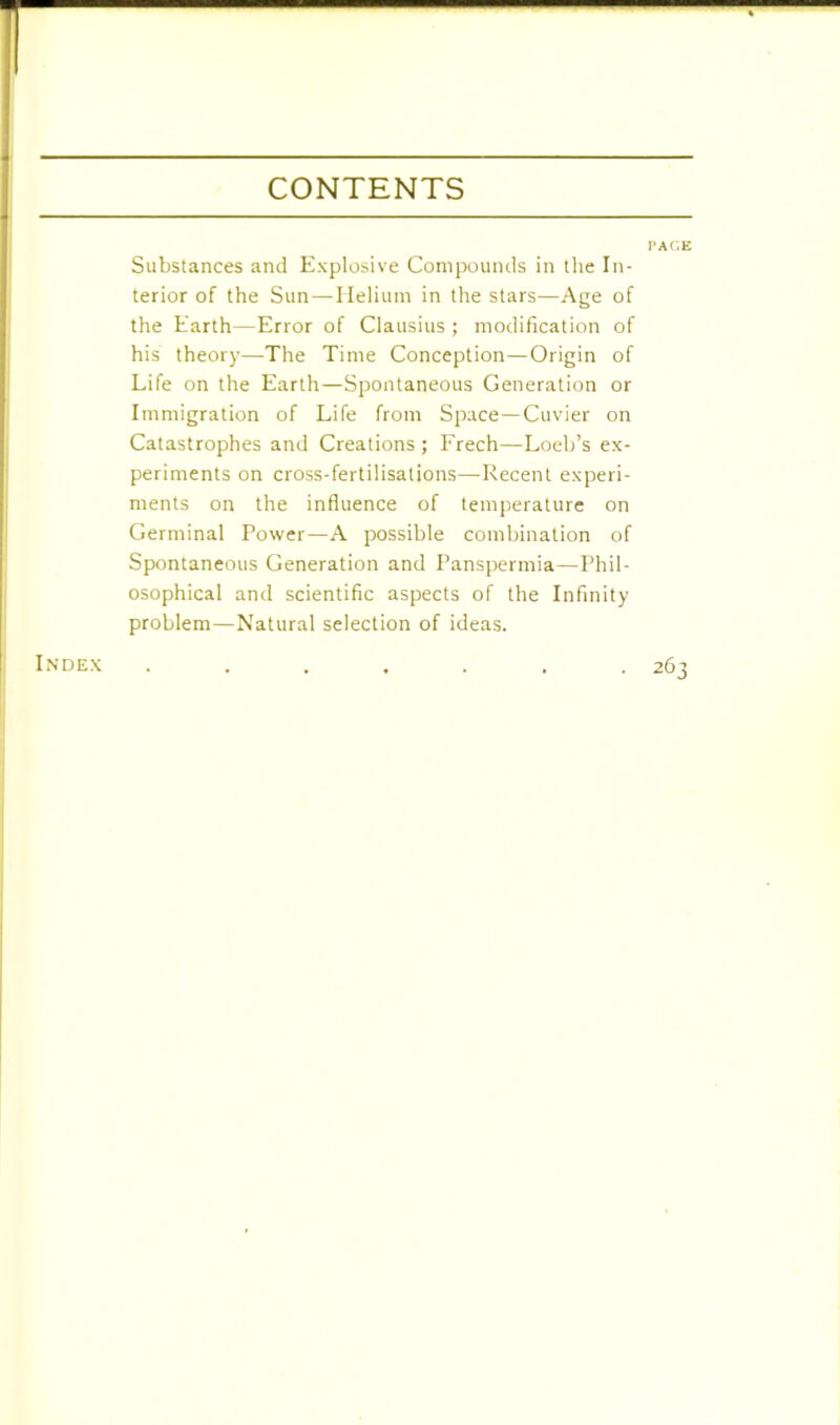 CONTENTS PACE Substances and Explosive Compounds in the In- terior of the Sun—Helium in the stars—Age of the Earth—Error of Clausius ; modification of his theory—The Time Conception—Origin of Life on the Earth—Spontaneous Generation or Immigration of Life from Space—Cuvier on Catastrophes and Creations ; Freeh—Loeb’s ex- periments on cross-fertilisations—-Recent experi- ments on the influence of temperature on Germinal Power—A possible combination of Spontaneous Generation and Panspermia—Phil- osophical and scientific aspects of the Infinity problem—Natural selection of ideas. Index 263