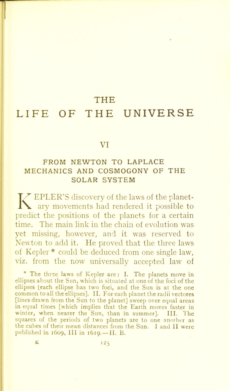 THE LIFE OF THE UNIVERSE VI FROM NEWTON TO LAPLACE MECHANICS AND COSMOGONY OF THE SOLAR SYSTEM EPLER’S discovery of the laws of the planet- ary movements had rendered it possible to predict the positions of the planets for a certain time. The main link in the chain of evolution was yet missing, however, and it was reserved to Newton to add it. He proved that the three laws of Kepler * could be deduced from one single law, viz. from the now universally accepted law of * The three laws of Kepler are: I. The planets move in ellipses about the Sun, which is situated at one of the foci of the ellipses [each ellipse has two foci, and the Sun is at the one common to all the ellipses]. II. For each planet the radii vectores [lines drawn from the Sun to the planet] sweep over equal areas in equal times [which implies that the Earth moves faster in winter, when nearer the Sun, than in summer]. III. The squares of the periods of two planets are to one anolher as the cubes of their mean distances from the Sun. 1 and II were published in 1609, III in 1619. — H. B. K j 25