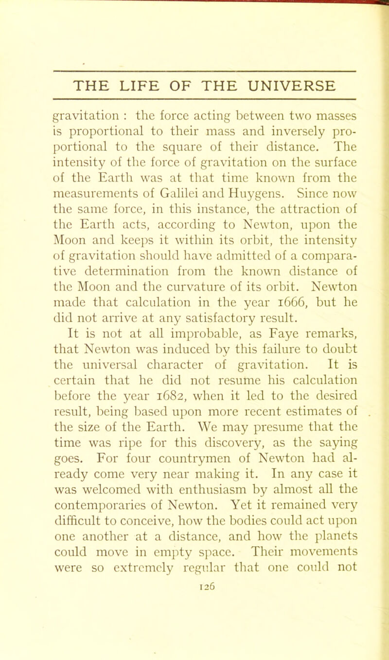 gravitation : the force acting between two masses is proportional to their mass and inversely pro- portional to the square of their distance. The intensity of the force of gravitation on the surface of the Earth was at that time known from the measurements of Galilei and Huygens. Since now the same force, in this instance, the attraction of the Earth acts, according to Newton, upon the Moon and keeps it within its orbit, the intensity of gravitation should have admitted of a compara- tive determination from the known distance of the Moon and the curvature of its orbit. Newton made that calculation in the year 1666, but he did not arrive at any satisfactory result. It is not at all improbable, as Faye remarks, that Newton was induced by this failure to doubt the universal character of gravitation. It is certain that he did not resume his calculation before the year 1682, when it led to the desired result, being based upon more recent estimates of the size of the Earth. We may presume that the time was ripe for this discovery, as the saying goes. For four countrymen of Newton had al- ready come very near making it. In any case it was welcomed with enthusiasm by almost all the contemporaries of Newton. Yet it remained very difficult to conceive, how the bodies could act upon one another at a distance, and how the planets could move in empty space. Their movements were so extremely regular that one could not