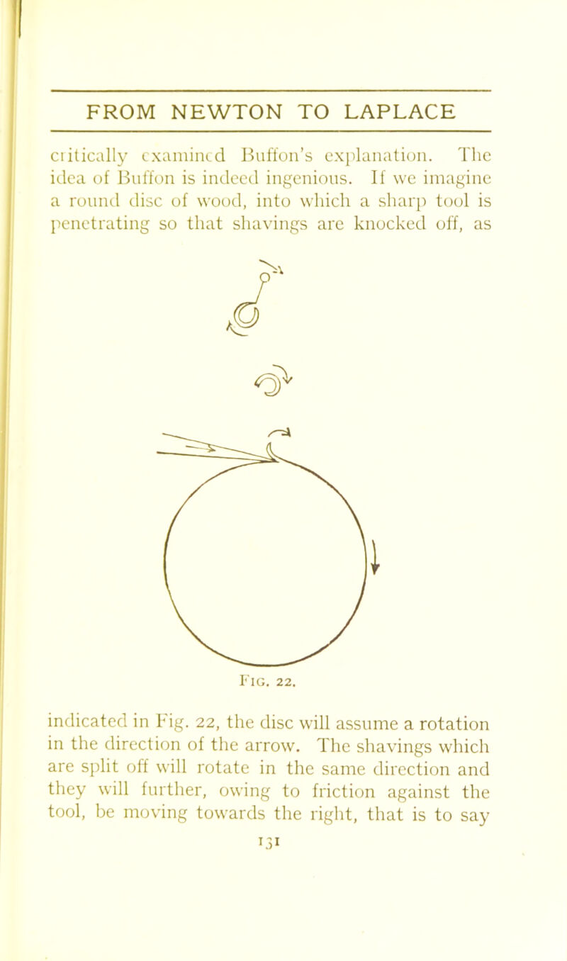 ciitically examined Buffon’s explanation. The idea of Buffon is indeed ingenious. If we imagine a round disc of wood, into which a sharp tool is penetrating so that shavings are knocked off, as indicated in Fig. 22, the disc will assume a rotation in the direction of the arrow. The shavings which are split off will rotate in the same direction and they will further, owing to friction against the tool, be moving towards the right, that is to say Fig. 22.