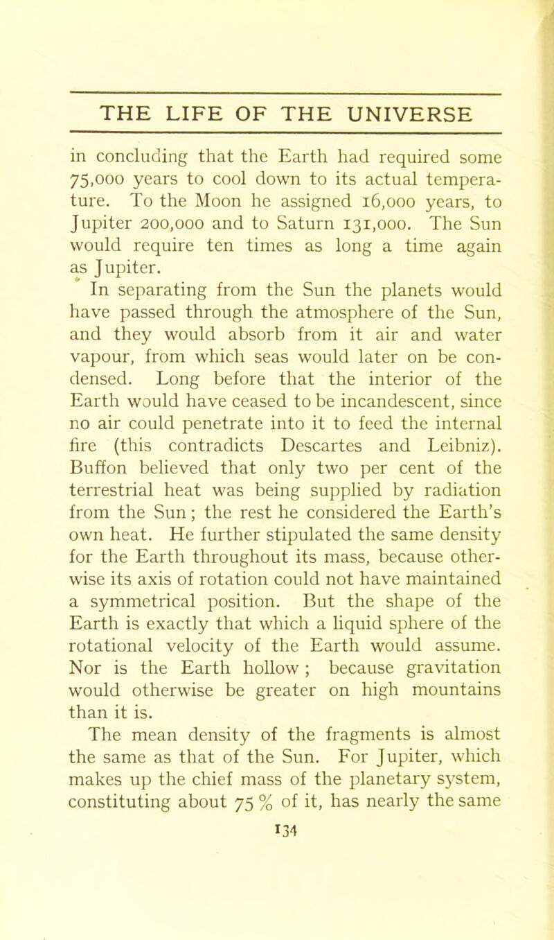 in concluding that the Earth had required some 75,000 years to cool down to its actual tempera- ture. To the Moon he assigned 16,000 years, to Jupiter 200,000 and to Saturn 131,000. The Sun would require ten times as long a time again as Jupiter. In separating from the Sun the planets would have passed through the atmosphere of the Sun, and they would absorb from it air and water vapour, from which seas would later on be con- densed. Long before that the interior of the Earth would have ceased to be incandescent, since no air could penetrate into it to feed the internal fire (this contradicts Descartes and Leibniz). Buffon believed that only two per cent of the terrestrial heat was being supplied by radiation from the Sun; the rest he considered the Earth’s own heat. He further stipulated the same density for the Earth throughout its mass, because other- wise its axis of rotation could not have maintained a symmetrical position. But the shape of the Earth is exactly that which a liquid sphere of the rotational velocity of the Earth would assume. Nor is the Earth hollow; because gravitation would otherwise be greater on high mountains than it is. The mean density of the fragments is almost the same as that of the Sun. For Jupiter, which makes up the chief mass of the planetary system, constituting about 75 % of it, has nearly the same U4