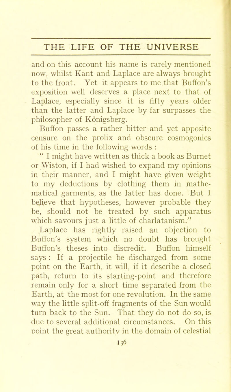 and on this account his name is rarely mentioned now, whilst Kant and Laplace are always brought to the front. Yet it appears to me that Button's exposition well deserves a place next to that of Laplace, especially since it is fifty years older than the latter and Laplace by far surpasses the philosopher of Konigsberg. Buffon passes a rather bitter and yet apposite censure on the prolix and obscure cosmogonies of his time in the following words : “ I might have written as thick a book as Burnet or Wiston, if I had wished to expand my opinions in their manner, and I might have given weight to my deductions by clothing them in mathe- matical garments, as the latter has done. But I believe that hypotheses, however probable they be, should not be treated by such apparatus which savours just a little of charlatanism.” Laplace has rightly raised an objection to Button's system which no doubt has brought Button's theses into discredit. Buffon himself says : If a projectile be discharged from some point on the Earth, it will, if it describe a closed path, return to its starting-point and therefore remain only for a short time separated from the Earth, at the most for one revolution. In the same way the little split-off fragments of the Sun would turn back to the Sun. That they do not do so, is due to several additional circumstances. On this ooint the great authoritv in the domain of celestial IJ6