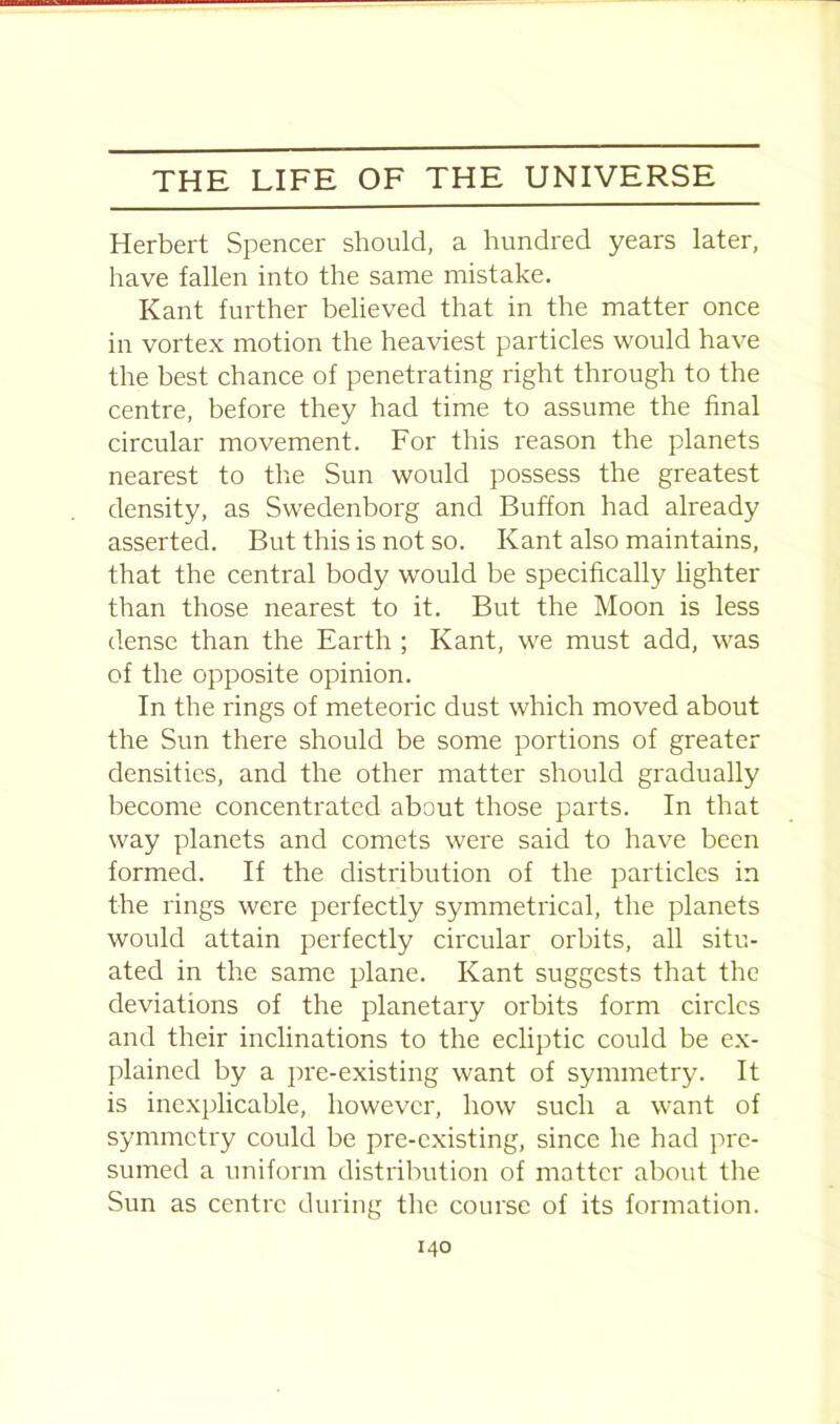 Herbert Spencer should, a hundred years later, have fallen into the same mistake. Kant further believed that in the matter once in vortex motion the heaviest particles would have the best chance of penetrating right through to the centre, before they had time to assume the final circular movement. For this reason the planets nearest to the Sun would possess the greatest density, as Swedenborg and Buffon had already asserted. But this is not so. Kant also maintains, that the central body would be specifically lighter than those nearest to it. But the Moon is less dense than the Earth ; Kant, we must add, was of the opposite opinion. In the rings of meteoric dust which moved about the Sun there should be some portions of greater densities, and the other matter should gradually become concentrated about those parts. In that way planets and comets were said to have been formed. If the distribution of the particles in the rings were perfectly symmetrical, the planets would attain perfectly circular orbits, all situ- ated in the same plane. Kant suggests that the deviations of the planetary orbits form circles and their inclinations to the ecliptic could be ex- plained by a pre-existing want of symmetry. It is inexplicable, however, how such a want of symmetry could be pre-existing, since he had pre- sumed a uniform distribution of matter about the Sun as centre during the course of its formation.