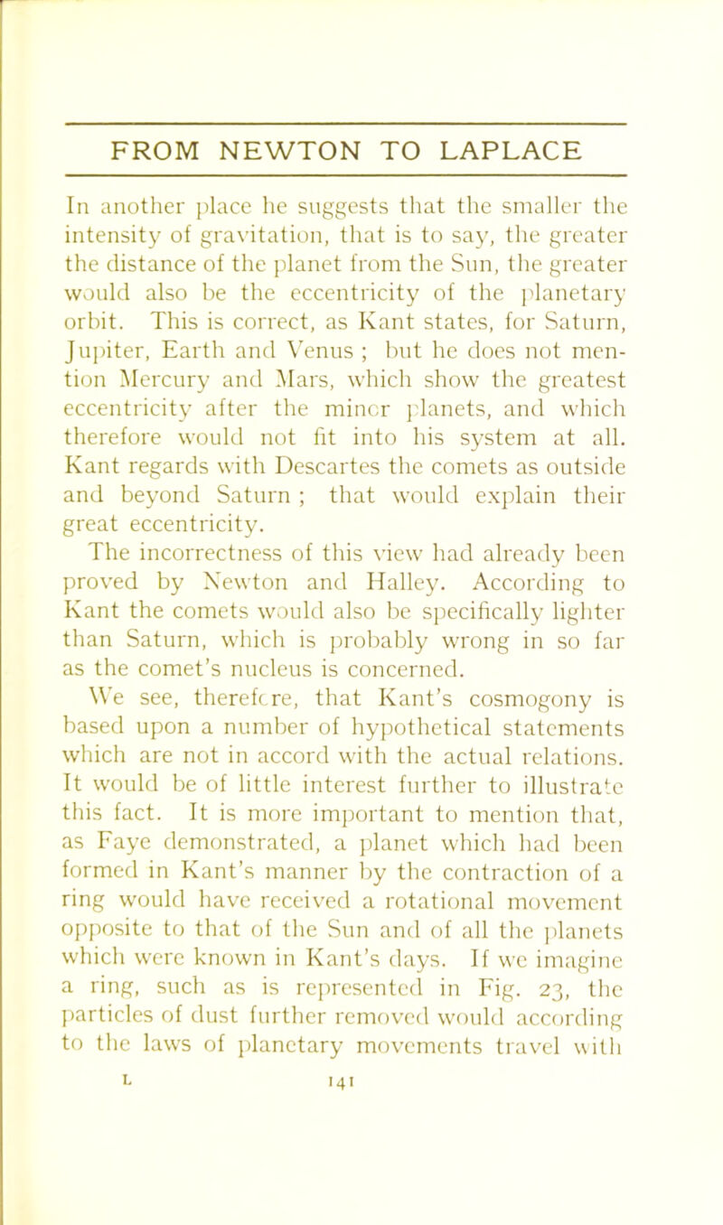 In another place he suggests that the smaller the intensity of gravitation, that is to say, the greater the distance of the planet from the Sun, the greater would also be the eccentricity of the planetary orbit. This is correct, as Kant states, for Saturn, Jupiter, Earth and Venus ; but he does not men- tion Mercury and Mars, which show the greatest eccentricity after the miner planets, and which therefore would not fit into his system at all. Kant regards with Descartes the comets as outside and beyond Saturn ; that would explain their great eccentricity. The incorrectness of this view had already been proved by Newton and Halley. According to Kant the comets would also be specifically lighter than Saturn, which is probably wrong in so far as the comet’s nucleus is concerned. We see, therefore, that Kant’s cosmogony is based upon a number of hypothetical statements which are not in accord with the actual relations. It would be of little interest further to illustrate this fact. It is more important to mention that, as Faye demonstrated, a planet which had been formed in Kant’s manner by the contraction of a ring would have received a rotational movement opposite to that of the Sun and of all the planets which were known in Kant’s days. If we imagine a ring, such as is represented in Fig. 23, the particles of dust further removed would according to the laws of planetary movements travel with 1.