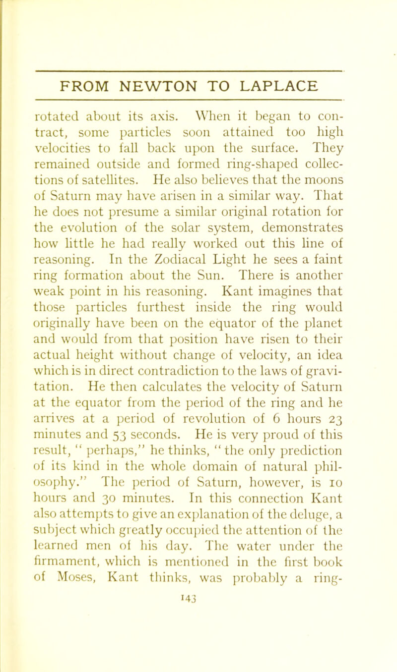 rotated about its axis. When it began to con- tract, some particles soon attained too high velocities to fall back upon the surface. They remained outside and formed ring-shaped collec- tions of satellites. He also believes that the moons of Saturn may have arisen in a similar way. That he does not presume a similar original rotation for the evolution of the solar system, demonstrates how little he had really worked out this line of reasoning. In the Zodiacal Light he sees a faint ring formation about the Sun. There is another weak point in his reasoning. Kant imagines that those particles furthest inside the ring would originally have been on the equator of the planet and would from that position have risen to their actual height without change of velocity, an idea which is in direct contradiction to the laws of gravi- tation. He then calculates the velocity of Saturn at the equator from the period of the ring and he arrives at a period of revolution of 6 hours 23 minutes and 53 seconds. He is very proud of this result, “ perhaps,” he thinks, “ the only prediction of its kind in the whole domain of natural phil- osophy.” The period of Saturn, however, is 10 hours and 30 minutes. In this connection Kant also attempts to give an explanation of the deluge, a subject which greatly occupied the attention of the learned men ol his day. The water under the firmament, which is mentioned in the first book of Moses, Kant thinks, was probably a ring-