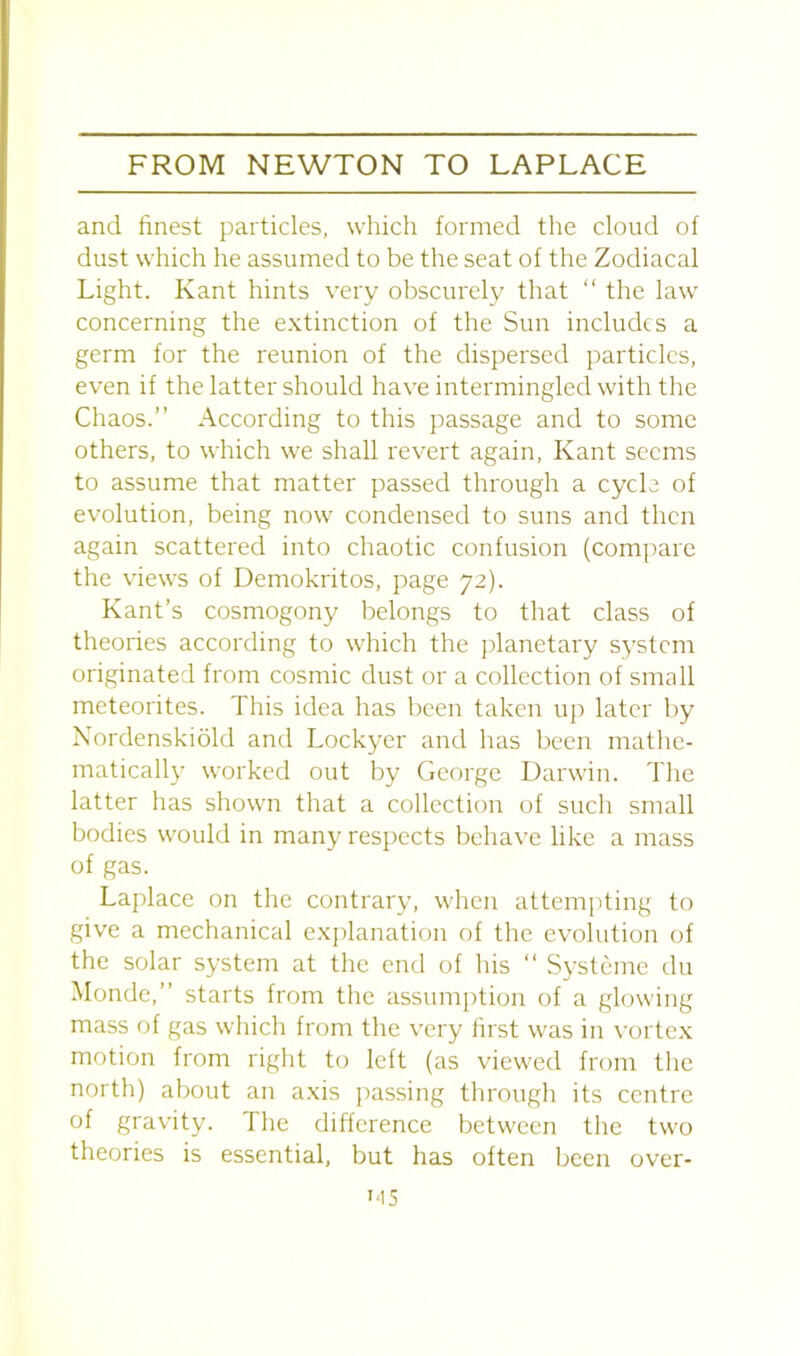 and finest particles, which formed the cloud of dust which he assumed to be the seat of the Zodiacal Light. Kant hints very obscurely that “ the law concerning the extinction of the Sun includes a germ for the reunion of the dispersed particles, even if the latter should have intermingled with the Chaos.” According to this passage and to some others, to which we shall revert again, Kant seems to assume that matter passed through a cycle of evolution, being now condensed to suns and then again scattered into chaotic confusion (compare the views of Demokritos, page 72). Kant’s cosmogony belongs to that class of theories according to which the planetary system originated from cosmic dust or a collection of small meteorites. This idea has been taken up later by Nordenskiold and Lockyer and has been mathe- matically worked out by George Darwin. The latter has shown that a collection of such small bodies would in many respects behave like a mass of gas. Laplace on the contrary, when attempting to give a mechanical explanation of the evolution of the solar system at the end of his “ Systeme du Monde,” starts from the assumption of a glowing mass of gas which from the very first was in vortex motion from right to left (as viewed from the north) about an axis passing through its centre of gravity. The difference between the two theories is essential, but has often been over-