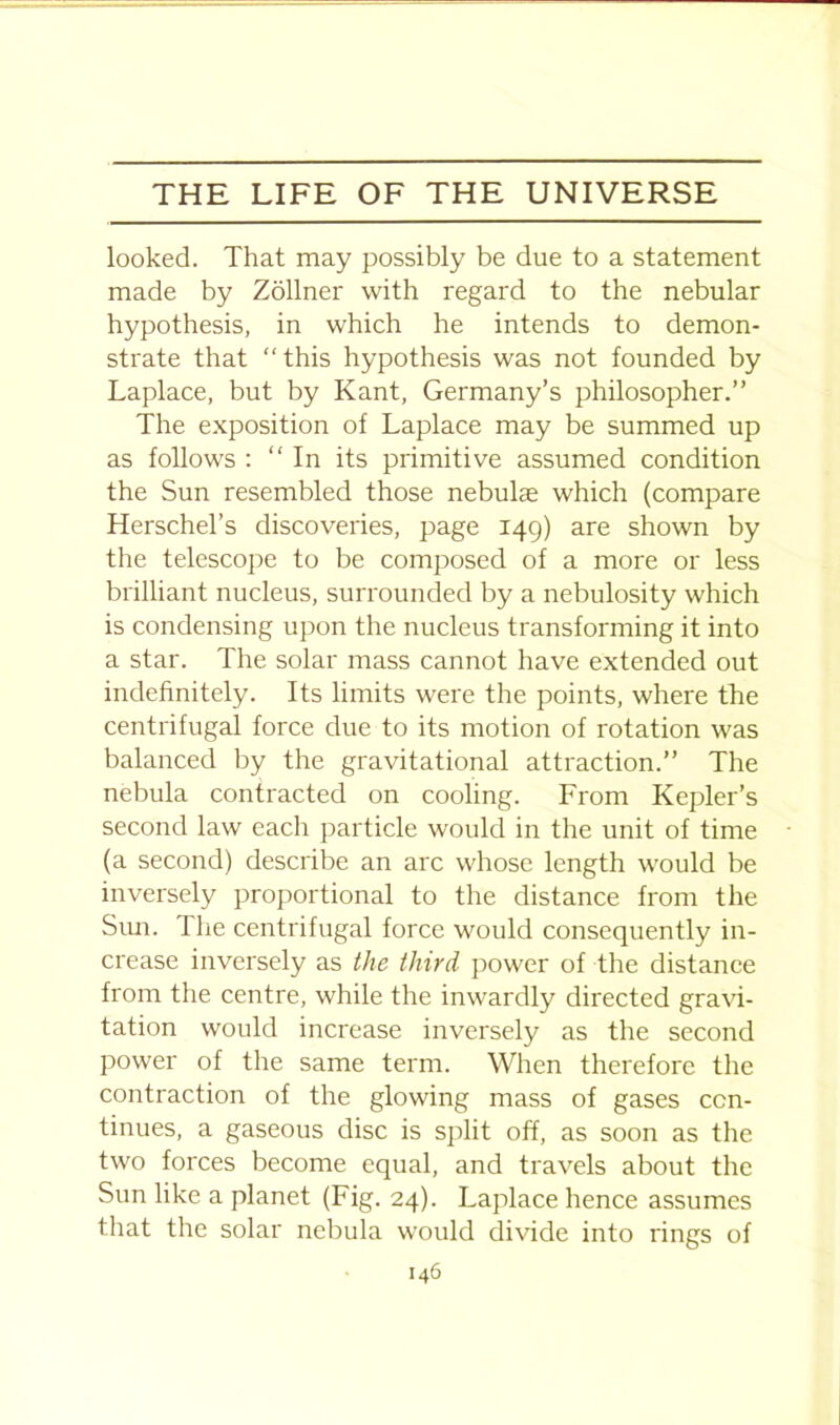 looked. That may possibly be due to a statement made by Zollner with regard to the nebular hypothesis, in which he intends to demon- strate that “ this hypothesis was not founded by Laplace, but by Kant, Germany’s philosopher.” The exposition of Laplace may be summed up as follows : “In its primitive assumed condition the Sun resembled those nebulae which (compare Herschel’s discoveries, page 149) are shown by the telescope to be composed of a more or less brilliant nucleus, surrounded by a nebulosity which is condensing upon the nucleus transforming it into a star. The solar mass cannot have extended out indefinitely. Its limits were the points, where the centrifugal force due to its motion of rotation was balanced by the gravitational attraction.” The nebula contracted on cooling. From Kepler’s second law each particle would in the unit of time (a second) describe an arc whose length would be inversely proportional to the distance from the Sun. The centrifugal force would consequently in- crease inversely as the third power of the distance from the centre, while the inwardly directed gravi- tation would increase inversely as the second power of the same term. When therefore the contraction of the glowing mass of gases con- tinues, a gaseous disc is split off, as soon as the two forces become equal, and travels about the Sun like a planet (Fig. 24). Laplace hence assumes that the solar nebula would divide into rings of