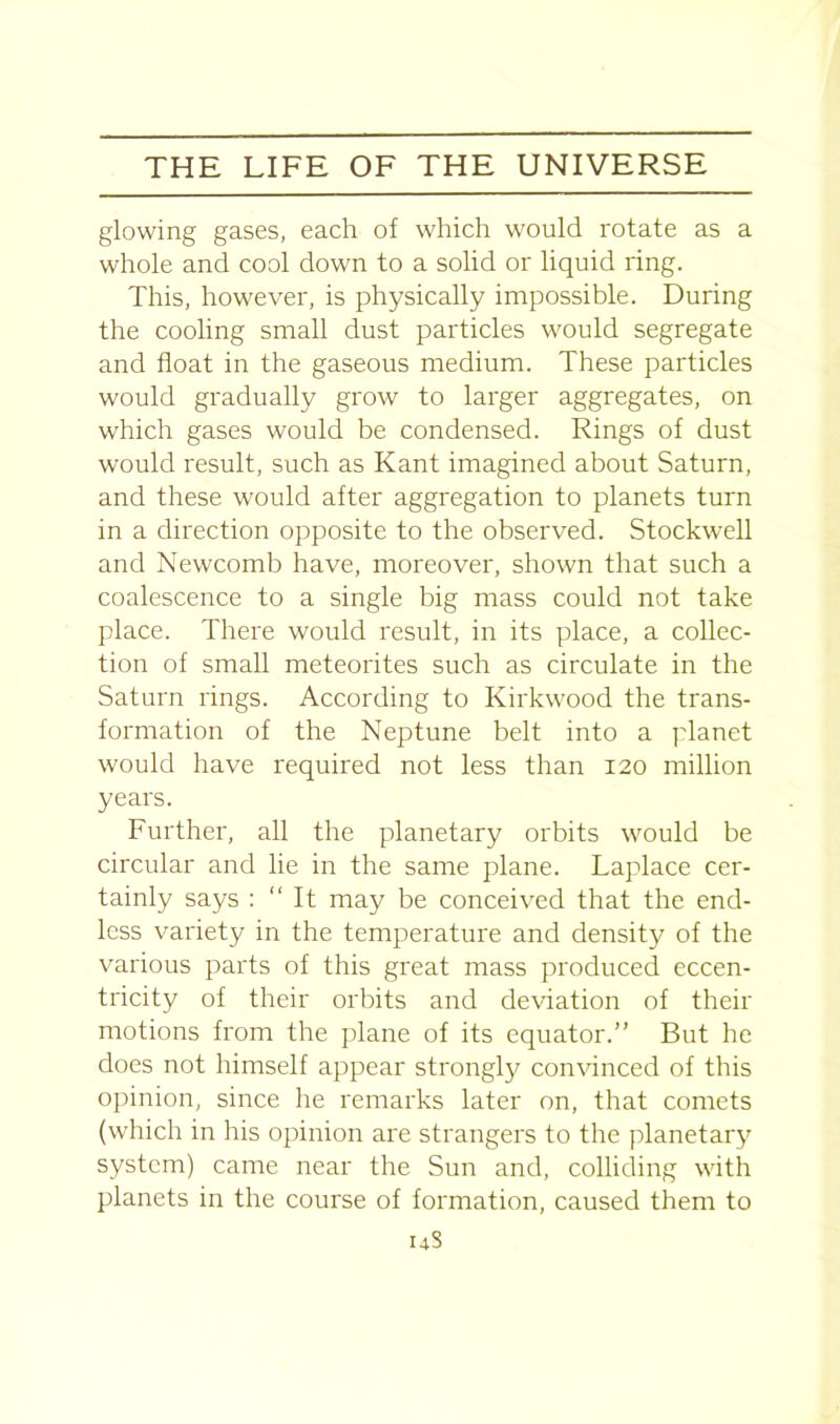 glowing gases, each of which would rotate as a whole and cool down to a solid or liquid ring. This, however, is physically impossible. During the cooling small dust particles would segregate and float in the gaseous medium. These particles would gradually grow to larger aggregates, on which gases would be condensed. Rings of dust would result, such as Kant imagined about Saturn, and these would after aggregation to planets turn in a direction opposite to the observed. Stockwell and Newcomb have, moreover, shown that such a coalescence to a single big mass could not take place. There would result, in its place, a collec- tion of small meteorites such as circulate in the Saturn rings. According to Kirkwood the trans- formation of the Neptune belt into a planet would have required not less than 120 million years. Further, all the planetary orbits would be circular and lie in the same plane. Laplace cer- tainly says : “It may be conceived that the end- less variety in the temperature and density of the various parts of this great mass produced eccen- tricity of their orbits and deviation of their motions from the plane of its equator.” But he does not himself appear strongly convinced of this opinion, since he remarks later on, that comets (which in his opinion are strangers to the planetary system) came near the Sun and, colliding with planets in the course of formation, caused them to uS