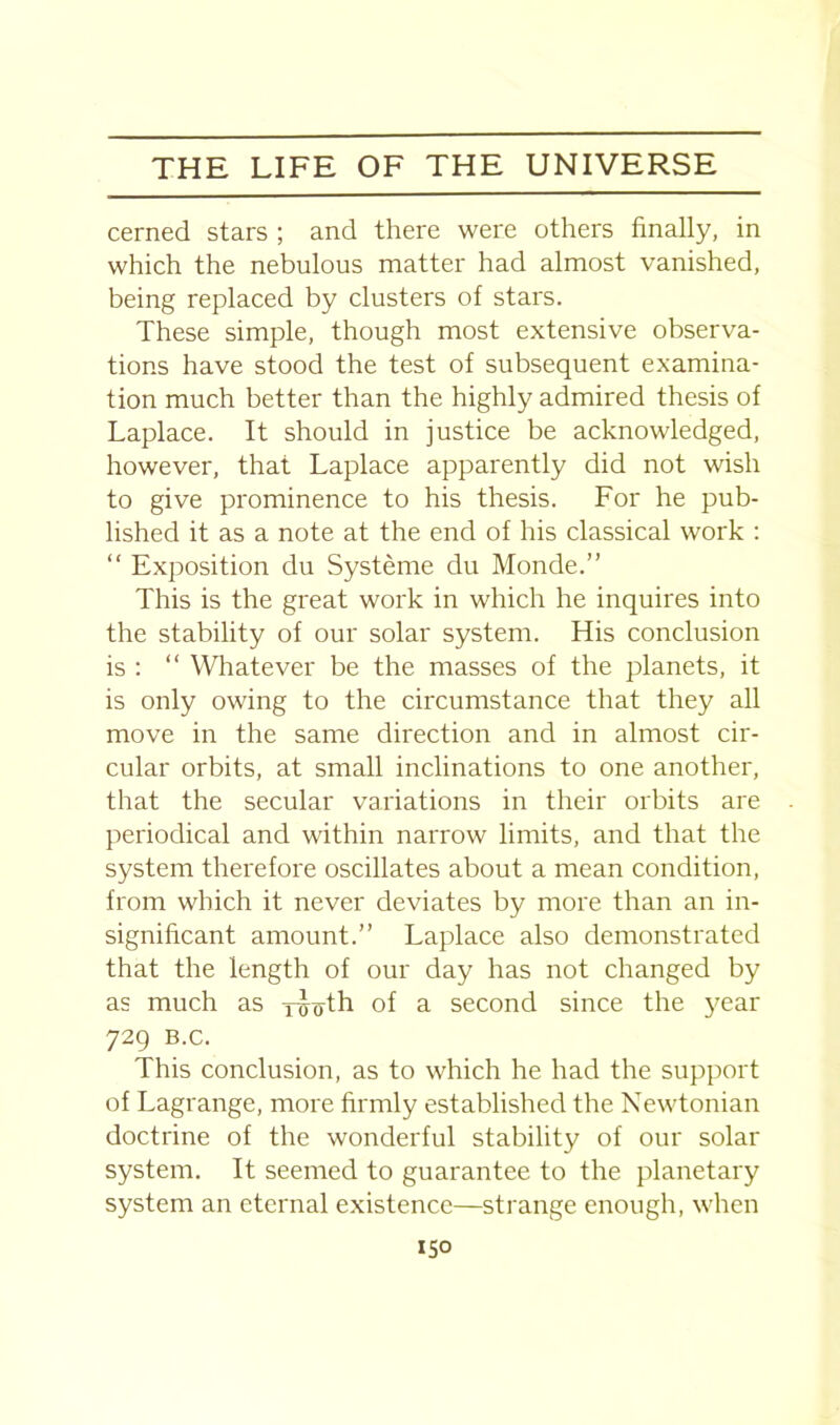 cerned stars ; and there were others finally, in which the nebulous matter had almost vanished, being replaced by clusters of stars. These simple, though most extensive observa- tions have stood the test of subsequent examina- tion much better than the highly admired thesis of Laplace. It should in justice be acknowledged, however, that Laplace apparently did not wish to give prominence to his thesis. For he pub- lished it as a note at the end of his classical work : “ Exposition du Systeme du Monde.” This is the great work in which he inquires into the stability of our solar system. His conclusion is : “ Whatever be the masses of the planets, it is only owing to the circumstance that they all move in the same direction and in almost cir- cular orbits, at small inclinations to one another, that the secular variations in their orbits are periodical and within narrow limits, and that the system therefore oscillates about a mean condition, from which it never deviates by more than an in- significant amount.” Laplace also demonstrated that the length of our day has not changed by as much as Tijoth of a second since the year 729 B.C. This conclusion, as to which he had the support of Lagrange, more firmly established the Newtonian doctrine of the wonderful stability of our solar system. It seemed to guarantee to the planetary system an eternal existence—strange enough, when