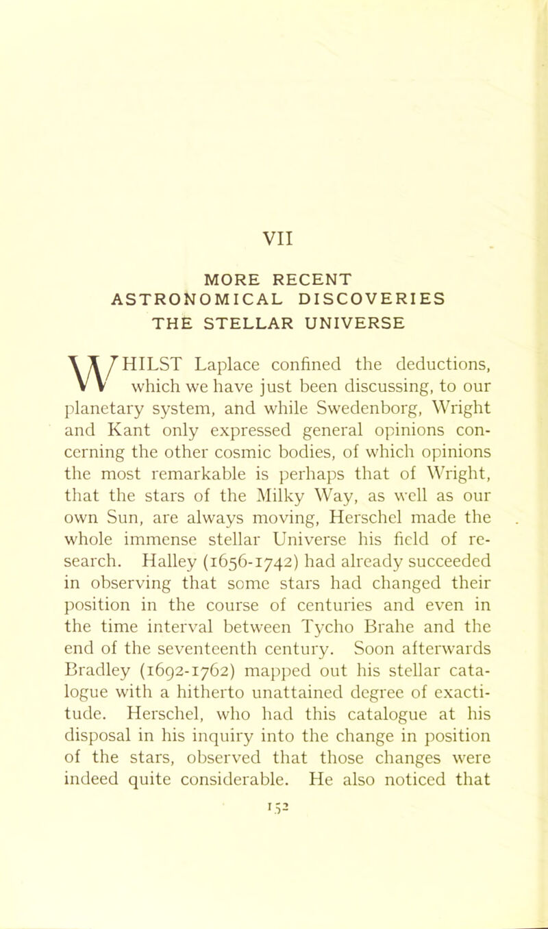 VII MORE RECENT ASTRONOMICAL DISCOVERIES THE STELLAR UNIVERSE WHILST Laplace confined the deductions, which we have just been discussing, to our planetary system, and while Swedenborg, Wright and Kant only expressed general opinions con- cerning the other cosmic bodies, of which opinions the most remarkable is perhaps that of Wright, that the stars of the Milky Way, as well as our own Sun, are always moving, Herschel made the whole immense stellar Universe his field of re- search. Halley (1656-1742) had already succeeded in observing that some stars had changed their position in the course of centuries and even in the time interval between Tycho Brahe and the end of the seventeenth century. Soon afterwards Bradley (1692-1762) mapped out his stellar cata- logue with a hitherto unattained degree of exacti- tude. Herschel, who had this catalogue at his disposal in his inquiry into the change in position of the stars, observed that those changes were indeed quite considerable. He also noticed that