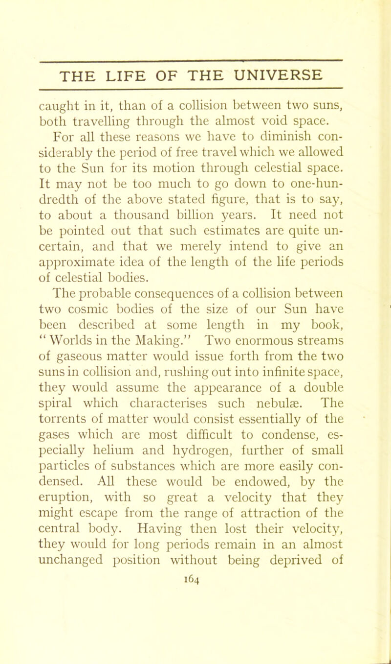caught in it, than of a collision between two suns, both travelling through the almost void space. For all these reasons we have to diminish con- siderably the period of free travel which we allowed to the Sun for its motion through celestial space. It may not be too much to go down to one-hun- dredth of the above stated figure, that is to say, to about a thousand billion years. It need not be pointed out that such estimates are quite un- certain, and that we merely intend to give an approximate idea of the length of the life periods of celestial bodies. The probable consequences of a collision between two cosmic bodies of the size of our Sun have been described at some length in my book, “ Worlds in the Making.” Two enormous streams of gaseous matter would issue forth from the two suns in collision and, rushing out into infinite space, they would assume the appearance of a double spiral which characterises such nebulae. The torrents of matter would consist essentially of the gases which are most difficult to condense, es- pecially helium and hydrogen, further of small particles of substances which are more easily con- densed. All these would be endowed, by the eruption, with so great a velocity that they might escape from the range of attraction of the central body. Having then lost their velocity, they would for long periods remain in an almost unchanged position without being deprived of
