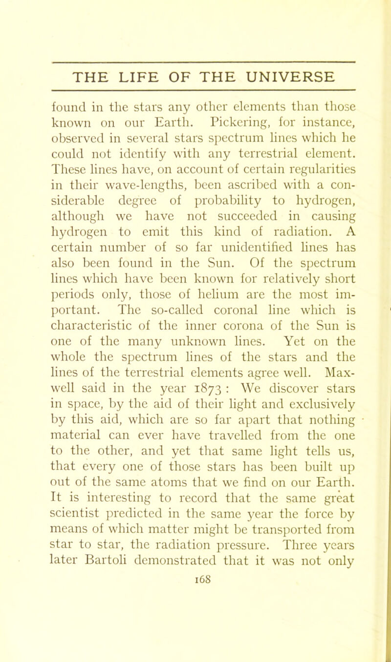 found in the stars any other elements than those known on our Earth. Pickering, for instance, observed in several stars spectrum lines which he could not identify with any terrestrial element. These lines have, on account of certain regularities in their wave-lengths, been ascribed with a con- siderable degree of probability to hydrogen, although we have not succeeded in causing hydrogen to emit this kind of radiation. A certain number of so far unidentified lines has also been found in the Sun. Of the spectrum lines which have been known for relatively short periods only, those of helium are the most im- portant. The so-called coronal line which is characteristic of the inner corona of the Sun is one of the many unknown lines. Yet on the whole the spectrum lines of the stars and the lines of the terrestrial elements agree well. Max- well said in the year 1873 : We discover stars in space, by the aid of their light and exclusively by this aid, which are so far apart that nothing material can ever have travelled from the one to the other, and yet that same light tells us, that every one of those stars has been built up out of the same atoms that we find on our Earth. It is interesting to record that the same great scientist predicted in the same year the force by means of which matter might be transported from star to star, the radiation pressure. Three years later Bartoli demonstrated that it was not only