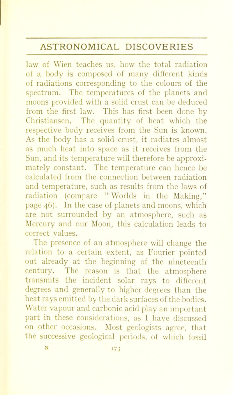 law of Wien teaches us, how the total radiation of a body is composed of many different kinds of radiations corresponding to the colours of the spectrum. The temperatures of the planets and moons provided with a solid crust can be deduced from the first law. This has first been done by Christiansen. The quantity of heat which the respective body receives from the Sun is known. As the body has a solid crust, it radiates almost as much heat into space as it receives from the Sun, and its temperature will therefore be approxi- mately constant. The temperature can hence be calculated from the connection between radiation and temperature, such as results from the laws of radiation (compare “ Worlds in the Making,” page 46). In the case of planets and moons, which are not surrounded by an atmosphere, such as Mercury and our Moon, this calculation leads to correct values. The presence of an atmosphere will change the relation to a certain extent, as Fourier pointed out already at the beginning of the nineteenth century. The reason is that the atmosphere transmits the incident solar rays to different degrees and generally to higher degrees than the heat rays emitted by the dark surfaces of the bodies. Water vapour and carbonic acid play an important part in these considerations, as I have discussed on other occasions. Most geologists agree, that the successive geological periods, of which fossil N