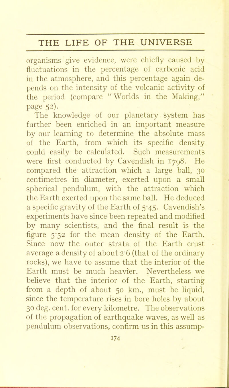 organisms give evidence, were chiefly caused by fluctuations in the percentage of carbonic acid in the atmosphere, and this percentage again de- pends on the intensity of the volcanic activity of the period (compare “ Worlds in the Making,” page 52). The knowledge of our planetary system has further been enriched in an important measure by our learning to determine the absolute mass of the Earth, from which its specific density could easily be calculated. Such measurements were first conducted by Cavendish in 1798. He compared the attraction which a large ball, 30 centimetres in diameter, exerted upon a small spherical pendulum, with the attraction which the Earth exerted upon the same ball. He deduced a specific gravity of the Earth of 5'45- Cavendish’s experiments have since been repeated and modified by many scientists, and the final result is the figure 5‘52 for the mean density of the Earth. Since now the outer strata of the Earth crust average a density of about 2-6 (that of the ordinary rocks), we have to assume that the interior of the Earth must be much heavier. Nevertheless we believe that the interior of the Earth, starting from a depth of about 50 km., must be liquid, since the temperature rises in bore holes by about 30 deg. cent, for every kilometre. The observations of the propagation of earthquake waves, as well as pendulum observations, confirm us in this assurnp-