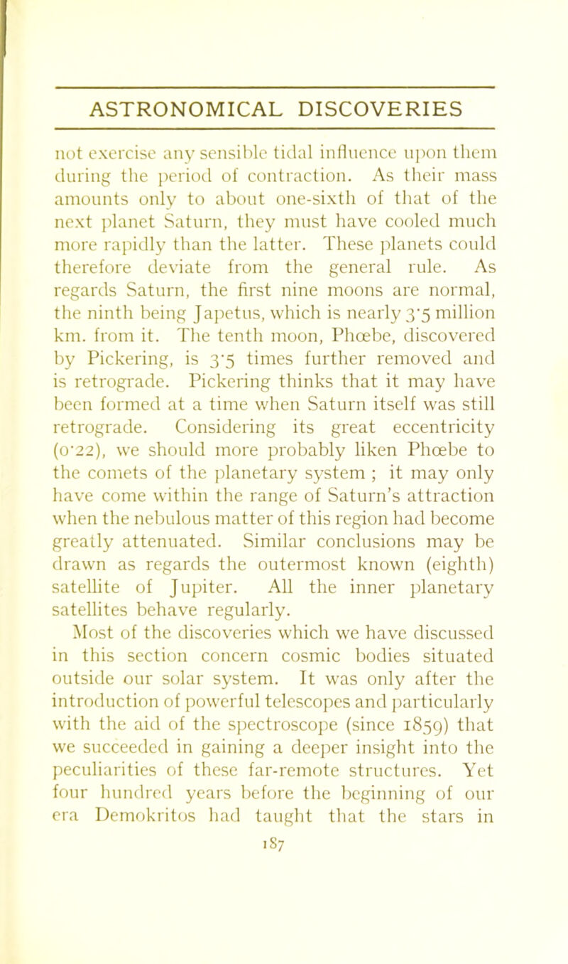 not exercise any sensible tidal influence upon them during the period of contraction. As their mass amounts only to about one-sixth of that of the next planet Saturn, they must have cooled much more rapidly than the latter. These planets could therefore deviate from the general rule. As regards Saturn, the first nine moons are normal, the ninth being Japetus, which is nearly 3-5 million km. from it. The tenth moon, Phoebe, discovered by Pickering, is 3’5 times further removed and is retrograde. Pickering thinks that it may have been formed at a time when Saturn itself was still retrograde. Considering its great eccentricity (o'22), we should more probably liken Phoebe to the comets of the planetary system ; it may only have come within the range of Saturn’s attraction when the nebulous matter of this region had become greatly attenuated. Similar conclusions may be drawn as regards the outermost known (eighth) satellite of Jupiter. All the inner planetary satellites behave regularly. Most of the discoveries which we have discussed in this section concern cosmic bodies situated outside our solar system. It was only after the introduction of powerful telescopes and particularly with the aid of the spectroscope (since 1859) that we succeeded in gaining a deeper insight into the peculiarities of these far-remote structures. Yet four hundred years before the beginning of our era Demokritos had taught that the stars in 1S7