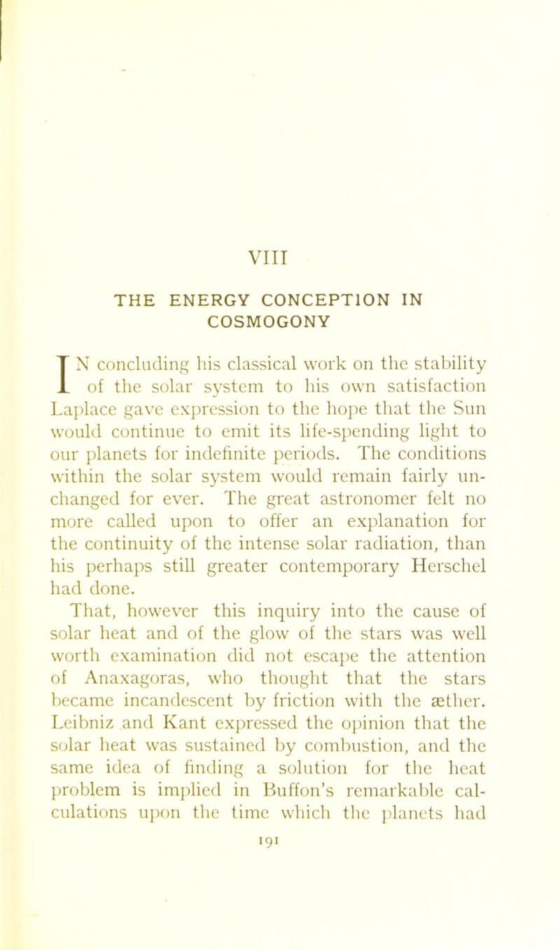 VIII THE ENERGY CONCEPTION IN COSMOGONY IN concluding his classical work on the stability of the solar system to his own satisfaction Laplace gave expression to the hope that the Sun would continue to emit its life-spending light to our planets for indefinite periods. The conditions within the solar system would remain fairly un- changed for ever. The great astronomer felt no more called upon to offer an explanation for the continuity of the intense solar radiation, than his perhaps still greater contemporary Herschel had done. That, however this inquiry into the cause of solar heat and of the glow of the stars was well worth examination did not escape the attention of Anaxagoras, who thought that the stars became incandescent by friction with the aether. Leibniz and Kant expressed the opinion that the solar heat was sustained by combustion, and the same idea of finding a solution for the heat problem is implied in Buffon’s remarkable cal- culations upon the time which the planets had