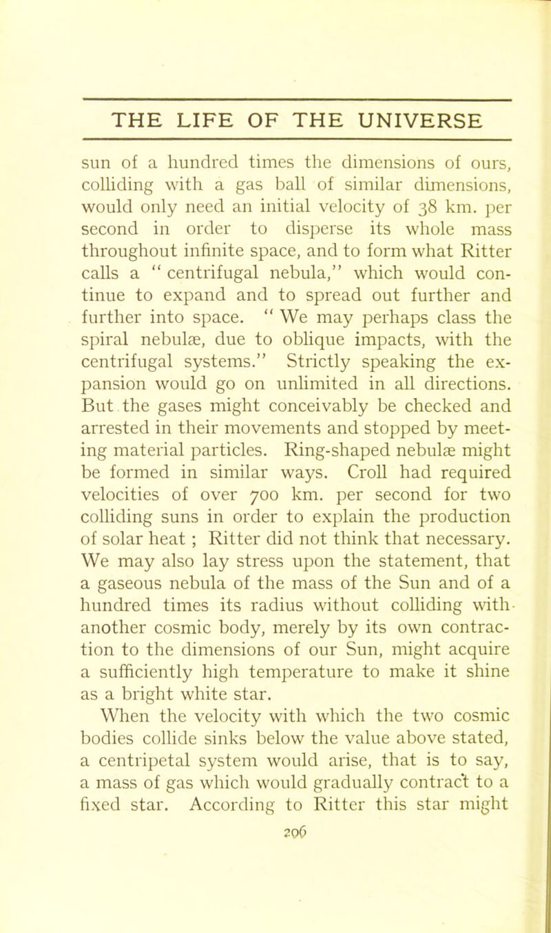 sun of a hundred times the dimensions of ours, colliding with a gas ball of similar dimensions, would only need an initial velocity of 38 km. per second in order to disperse its whole mass throughout infinite space, and to form what Ritter calls a “ centrifugal nebula,” which would con- tinue to expand and to spread out further and further into space. “ We may perhaps class the spiral nebulae, due to oblique impacts, with the centrifugal systems.” Strictly speaking the ex- pansion would go on unlimited in all directions. But the gases might conceivably be checked and arrested in their movements and stopped by meet- ing material particles. Ring-shaped nebulae might be formed in similar ways. Croll had required velocities of over 700 km. per second for two colliding suns in order to explain the production of solar heat; Ritter did not think that necessary. We may also lay stress upon the statement, that a gaseous nebula of the mass of the Sun and of a hundred times its radius without colliding with- another cosmic body, merely by its own contrac- tion to the dimensions of our Sun, might acquire a sufficiently high temperature to make it shine as a bright white star. When the velocity with which the two cosmic bodies collide sinks below the value above stated, a centripetal system would arise, that is to say, a mass of gas which would gradually contract to a fixed star. According to Ritter this star might 20(3