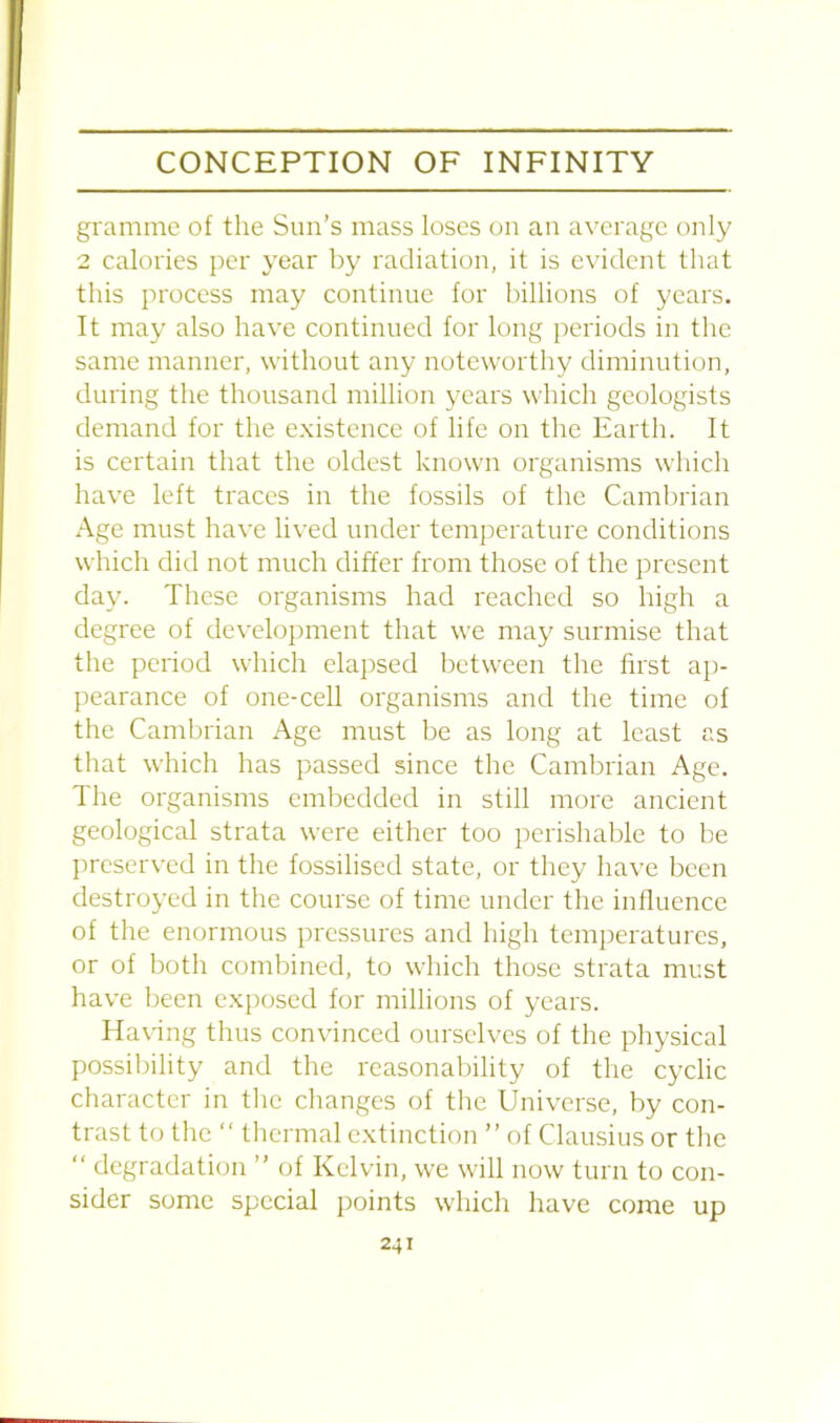 gramme of the Sun’s mass loses on an average only 2 calories per year by radiation, it is evident that this process may continue for billions of years. It may also have continued for long periods in the same manner, without any noteworthy diminution, during the thousand million years which geologists demand for the existence of life on the Earth. It is certain that the oldest known organisms which have left traces in the fossils of the Cambrian Age must have lived under temperature conditions which did not much differ from those of the present day. These organisms had reached so high a degree of development that we may surmise that the period which elapsed between the first ap- pearance of one-cell organisms and the time of the Cambrian Age must be as long at least as that which has passed since the Cambrian Age. The organisms embedded in still more ancient geological strata were either too perishable to be preserved in the fossilised state, or they have been destroyed in the course of time under the influence of the enormous pressures and high temperatures, or of both combined, to which those strata must have been exposed for millions of years. Having thus convinced ourselves of the physical possibility and the reasonability of the cyclic character in the changes of the Universe, by con- trast to the “ thermal extinction ” of Clausius or the “ degradation ” of Kelvin, we will now turn to con- sider some special points which have come up
