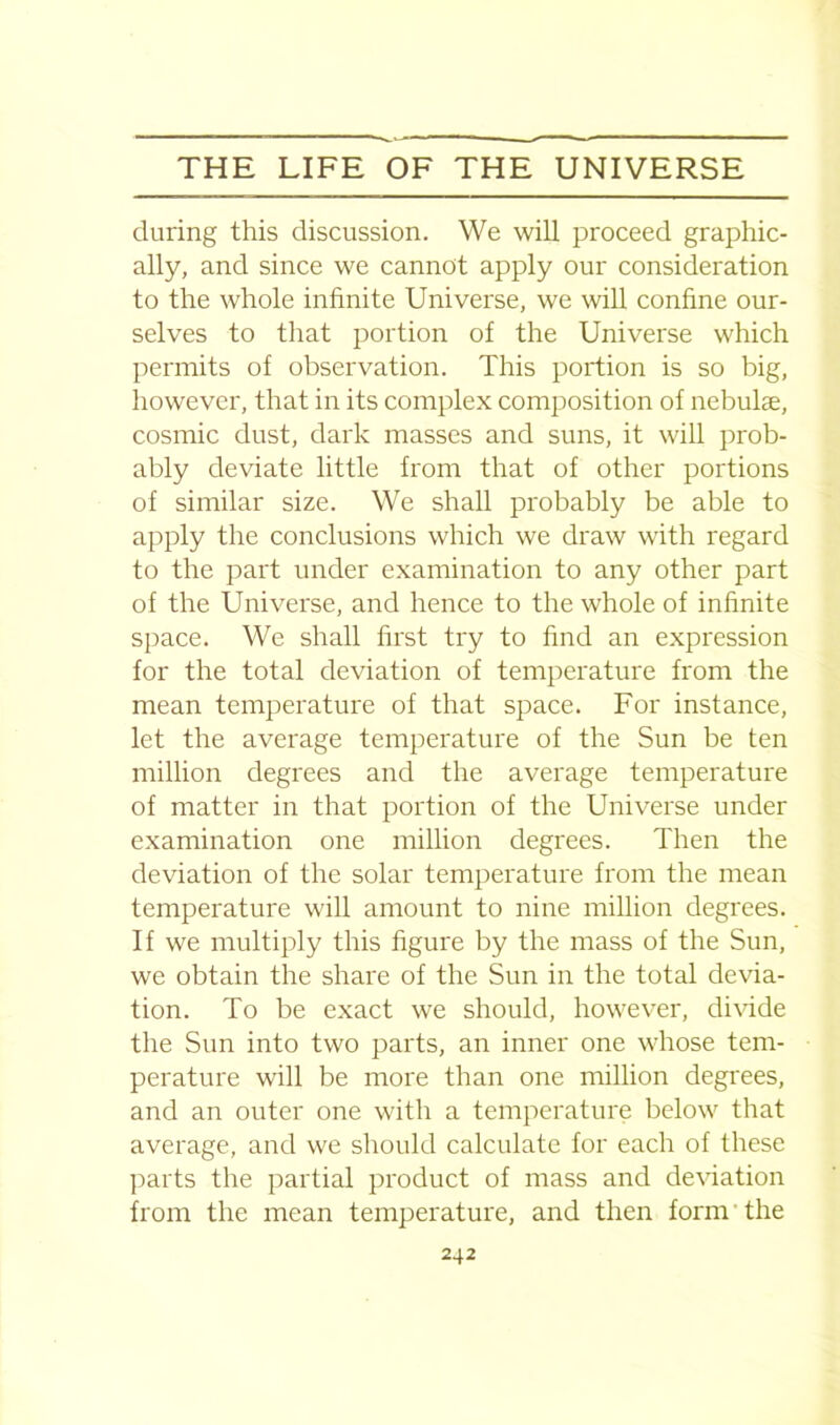 during this discussion. We will proceed graphic- ally, and since we cannot apply our consideration to the whole infinite Universe, we will confine our- selves to that portion of the Universe which permits of observation. This portion is so big, however, that in its complex composition of nebulae, cosmic dust, dark masses and suns, it will prob- ably deviate little from that of other portions of similar size. We shall probably be able to apply the conclusions which we draw with regard to the part under examination to any other part of the Universe, and hence to the whole of infinite space. We shall first try to find an expression for the total deviation of temperature from the mean temperature of that space. For instance, let the average temperature of the Sun be ten million degrees and the average temperature of matter in that portion of the Universe under examination one million degrees. Then the deviation of the solar temperature from the mean temperature will amount to nine million degrees. If we multiply this figure by the mass of the Sun, we obtain the share of the Sun in the total devia- tion. To be exact we should, however, divide the Sun into two parts, an inner one whose tem- perature will be more than one million degrees, and an outer one with a temperature below that average, and we should calculate for each of these parts the partial product of mass and deviation from the mean temperature, and then form' the