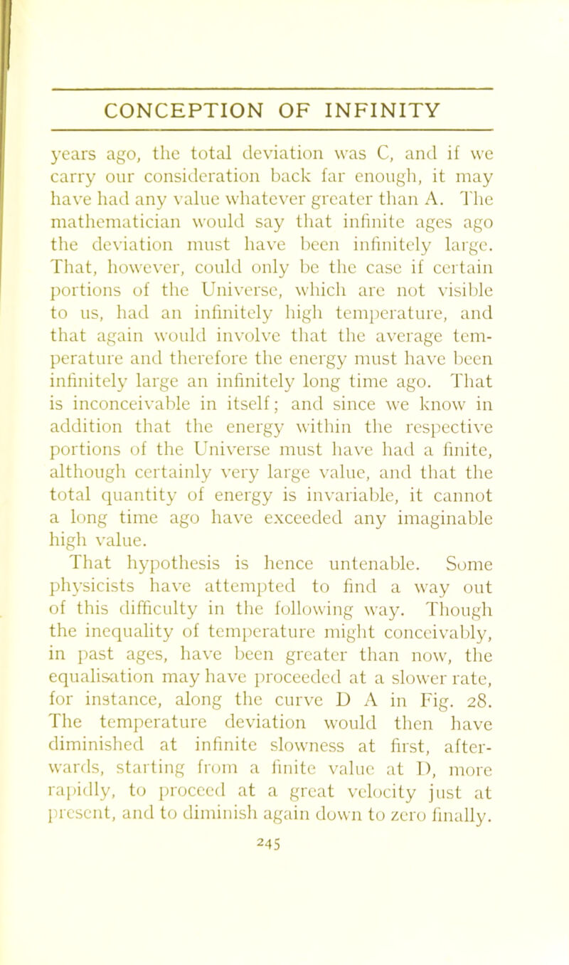 years ago, the total deviation was C, and if we carry our consideration back far enough, it may have had any value whatever greater than A. The mathematician would say that infinite ages ago the deviation must have been infinitely large. That, however, could only be the case if certain portions of the Universe, which are not visible to us, had an infinitely high temperature, and that again would involve that the average tem- perature and therefore the energy must have been infinitely large an infinitely long time ago. That is inconceivable in itself; and since we know in addition that the energy within the respective portions of the Universe must have had a finite, although certainly very large value, and that the total quantity of energy is invariable, it cannot a long time ago have exceeded any imaginable high value. That hypothesis is hence untenable. Some physicists have attempted to find a way out of this difficulty in the following way. Though the inequality of temperature might conceivably, in past ages, have been greater than now, the equalisation may have proceeded at a slower rate, for instance, along the curve D A in Fig. 28. The temperature deviation would then have diminished at infinite slowness at first, after- wards, starting from a finite value at I), more rapidly, to proceed at a great velocity just at present, and to diminish again down to zero finally.