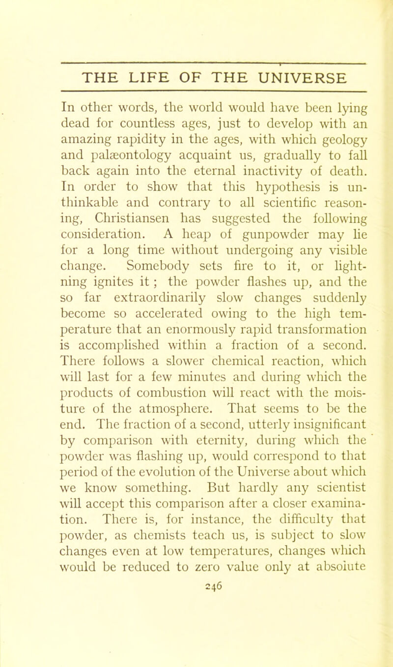 ’*' - - - ... f -■ — - THE LIFE OF THE UNIVERSE In other words, the world would have been lying dead for countless ages, just to develop with an amazing rapidity in the ages, with which geology and palaeontology acquaint us, gradually to fall back again into the eternal inactivity of death. In order to show that this hypothesis is un- thinkable and contrary to all scientific reason- ing, Christiansen has suggested the following consideration. A heap of gunpowder may lie for a long time without undergoing any visible change. Somebody sets fire to it, or light- ning ignites it ; the powder flashes up, and the so far extraordinarily slow changes suddenly become so accelerated owing to the high tem- perature that an enormously rapid transformation is accomplished within a fraction of a second. There follows a slower chemical reaction, which will last for a few minutes and during which the products of combustion will react with the mois- ture of the atmosphere. That seems to be the end. The fraction of a second, utterly insignificant by comparison with eternity, during which the powder was flashing up, would correspond to that period of the evolution of the Universe about which we know something. But hardly any scientist will accept this comparison after a closer examina- tion. There is, for instance, the difficulty that powder, as chemists teach us, is subject to slow changes even at low temperatures, changes which would be reduced to zero value only at absolute