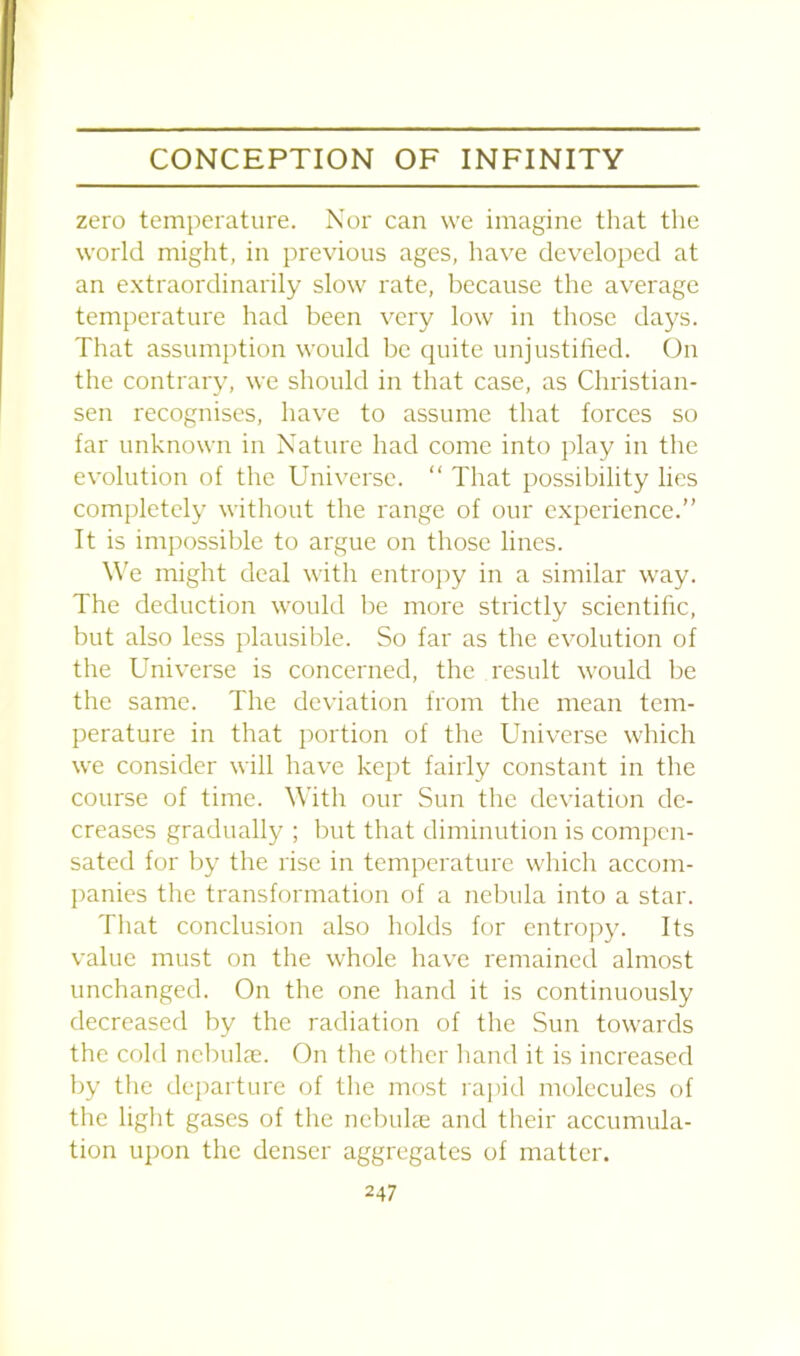 zero temperature. Nor can we imagine that the world might, in previous ages, have developed at an extraordinarily slow rate, because the average temperature had been very low in those days. That assumption would be quite unjustified. On the contrary, we should in that case, as Christian- sen recognises, have to assume that forces so far unknown in Nature had come into play in the evolution of the Universe. “ That possibility lies completely without the range of our experience.” It is impossible to argue on those lines. We might deal with entropy in a similar way. The deduction would be more strictly scientific, but also less plausible. So far as the evolution of the Universe is concerned, the result would be the same. The deviation from the mean tem- perature in that portion of the Universe which we consider will have kept fairly constant in the course of time. With our Sun the deviation de- creases gradually ; but that diminution is compen- sated for by the rise in temperature which accom- panies the transformation of a nebula into a star. That conclusion also holds for entropy. Its value must on the whole have remained almost unchanged. On the one hand it is continuously decreased by the radiation of the Sun towards the cold nebulas. On the other hand it is increased by the departure of the most rapid molecules of the light gases of the nebulas and their accumula- tion upon the denser aggregates of matter.