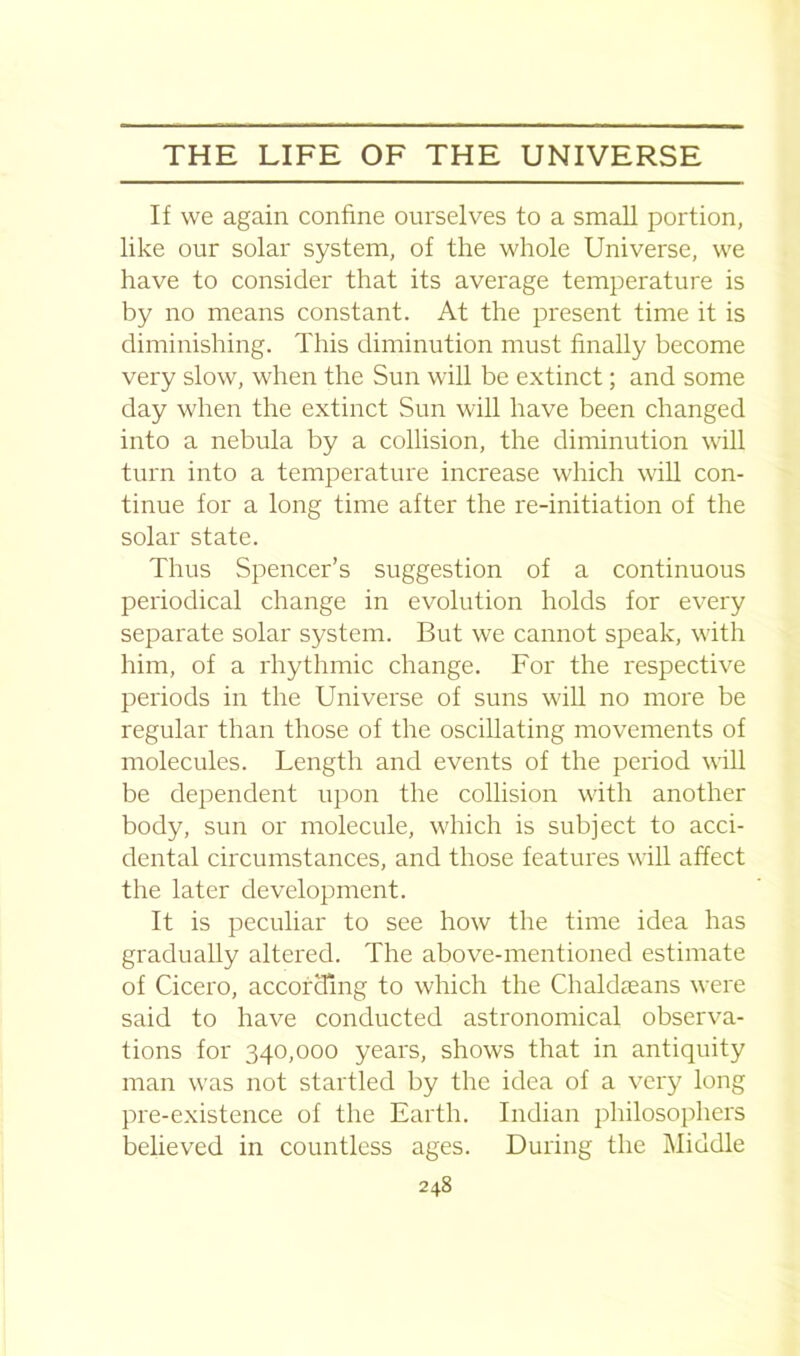 If we again confine ourselves to a small portion, like our solar system, of the whole Universe, we have to consider that its average temperature is by no means constant. At the present time it is diminishing. This diminution must finally become very slow, when the Sun will be extinct; and some day when the extinct Sun will have been changed into a nebula by a collision, the diminution will turn into a temperature increase which will con- tinue for a long time after the re-initiation of the solar state. Thus Spencer’s suggestion of a continuous periodical change in evolution holds for every separate solar system. But we cannot speak, with him, of a rhythmic change. For the respective periods in the Universe of suns will no more be regular than those of the oscillating movements of molecules. Length and events of the period will be dependent upon the collision with another body, sun or molecule, which is subject to acci- dental circumstances, and those features will affect the later development. It is peculiar to see how the time idea has gradually altered. The above-mentioned estimate of Cicero, according to which the Chaldseans were said to have conducted astronomical observa- tions for 340,000 years, shows that in antiquity man was not startled by the idea of a very long pre-existence of the Earth. Indian philosophers believed in countless ages. During the Middle