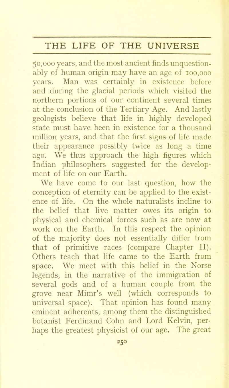 50,000 years, and the most ancient finds unquestion- ably of human origin may have an age of 100,000 years. Man was certainly in existence before and during the glacial periods which visited the northern portions of our continent several times at the conclusion of the Tertiary Age. And lastly geologists believe that life in highly developed state must have been in existence for a thousand million years, and that the first signs of life made their appearance possibly twice as long a time ago. We thus approach the high figures which Indian philosophers suggested for the develop- ment of life on our Earth. We have come to our last question, how the conception of eternity can be applied to the exist- ence of life. On the whole naturalists incline to the belief that live matter owes its origin to physical and chemical forces such as are now at work on the Earth. In this respect the opinion of the majority does not essentially differ from that of primitive races (compare Chapter II). Others teach that life came to the Earth from space. We meet with this belief in the Norse legends, in the narrative of the immigration of several gods and of a human couple from the grove near Mimr’s well (which corresponds to universal space). That opinion has found many eminent adherents, among them the distinguished botanist Ferdinand Cohn and Lord Kelvin, per- haps the greatest physicist of our age. The great