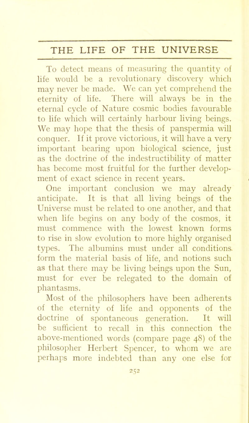 To detect means of measuring the quantity of life would be a revolutionary discovery which may never be made. We can yet comprehend the eternity of life. There will always be in the eternal cycle of Nature cosmic bodies favourable to life which will certainly harbour living beings. We may hope that the thesis of panspermia will conquer. If it prove victorious, it will have a very important bearing upon biological science, just as the doctrine of the indestructibility of matter has become most fruitful for the further develop- ment of exact science in recent years. One important conclusion we may already anticipate. It is that all living beings of the Universe must be related to one another, and that when life begins on any body of the cosmos, it must commence with the lowest known forms to rise in slow evolution to more highly organised types. The albumins must under all conditions, form the material basis of life, and notions such as that there may be living beings upon the Sun, must for ever be relegated to the domain of phantasms. Most of the philosophers have been adherents of the eternity of life and opponents of the doctrine of spontaneous generation. It will be sufficient to recall in this connection the above-mentioned words (compare page 48) of the philosopher Herbert Spencer, to whom we are perhaps more indebted than any one else for 2^2