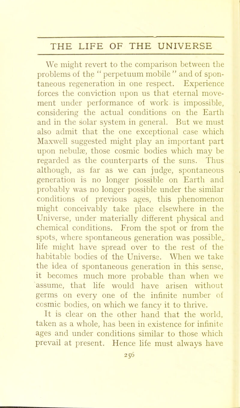 We might revert to the comparison between the problems of the “ perpetuum mobile ” and of spon- taneous regeneration in one respect. Experience forces the conviction upon us that eternal move- ment under performance of work is impossible, considering the actual conditions on the Earth and in the solar system in general. But we must also admit that the one exceptional case which Maxwell suggested might play an important part upon nebulae, those cosmic bodies which may be regarded as the counterparts of the suns. Thus although, as far as we can judge, spontaneous generation is no longer possible on Earth and probably was no longer possible under the similar conditions of previous ages, this phenomenon might conceivably take place elsewhere in the Universe, under materially different physical and chemical conditions. From the spot or from the spots, where spontaneous generation was possible,, life might have spread over to the rest of the habitable bodies of the Universe. When we take the idea of spontaneous generation in this sense, it becomes much more probable than when we assume, that life would have arisen without germs on every one of the infinite number of cosmic bodies, on which wre fancy it to thrive. It is clear on the other hand that the world, taken as a whole, has been in existence for infinite ages and under conditions similar to those which prevail at present. Hence life must always have 250